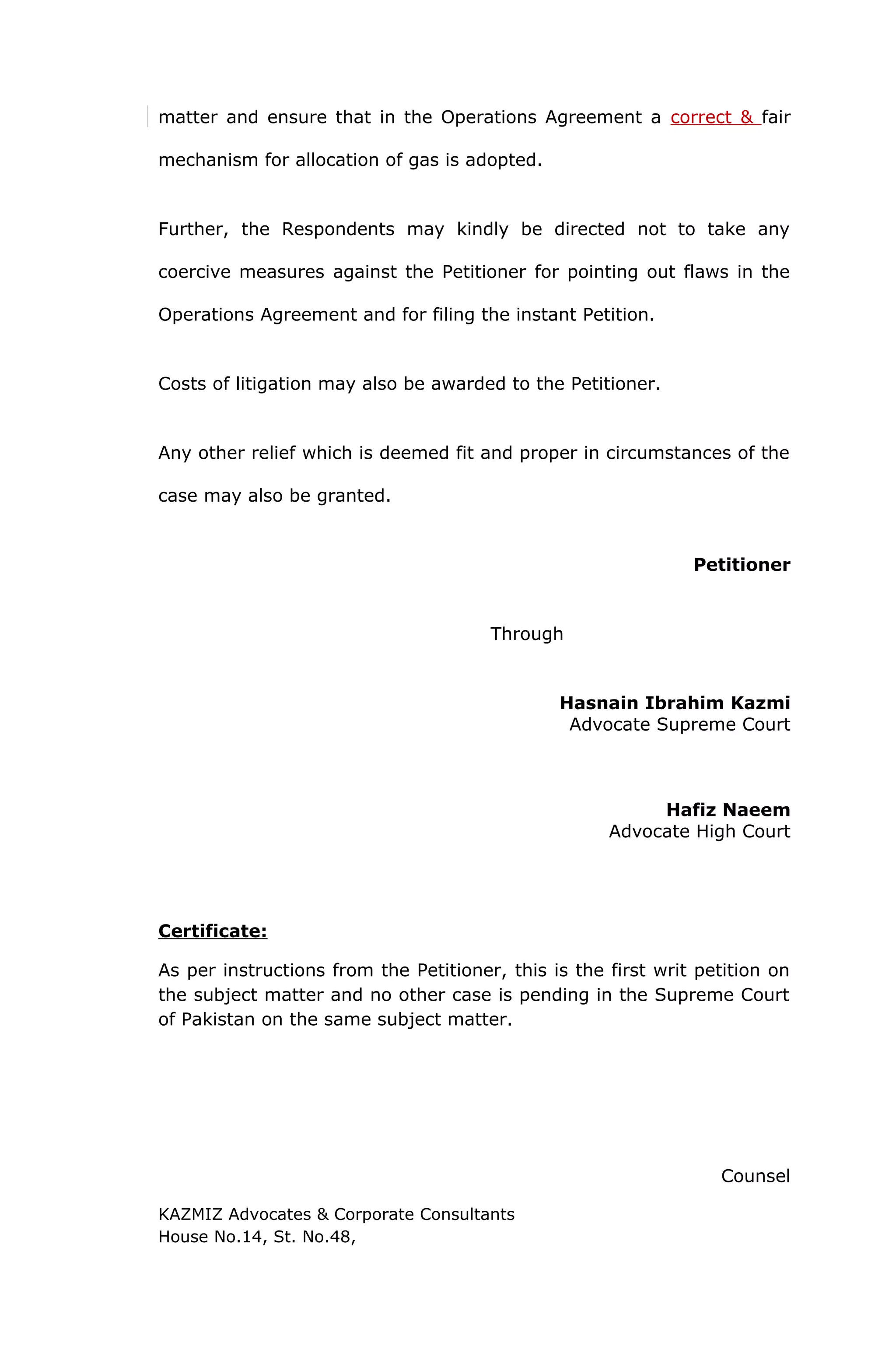 matter and ensure that in the Operations Agreement a correct & fair 
mechanism for allocation of gas is adopted. 
Further, the Respondents may kindly be directed not to take any 
coercive measures against the Petitioner for pointing out flaws in the 
Operations Agreement and for filing the instant Petition. 
Costs of litigation may also be awarded to the Petitioner. 
Any other relief which is deemed fit and proper in circumstances of the 
case may also be granted. 
Petitioner 
Through 
Hasnain Ibrahim Kazmi 
Advocate Supreme Court 
Hafiz Naeem 
Advocate High Court 
Certificate: 
As per instructions from the Petitioner, this is the first writ petition on 
the subject matter and no other case is pending in the Supreme Court 
of Pakistan on the same subject matter. 
Counsel 
KAZMIZ Advocates & Corporate Consultants 
House No.14, St. No.48, 
 