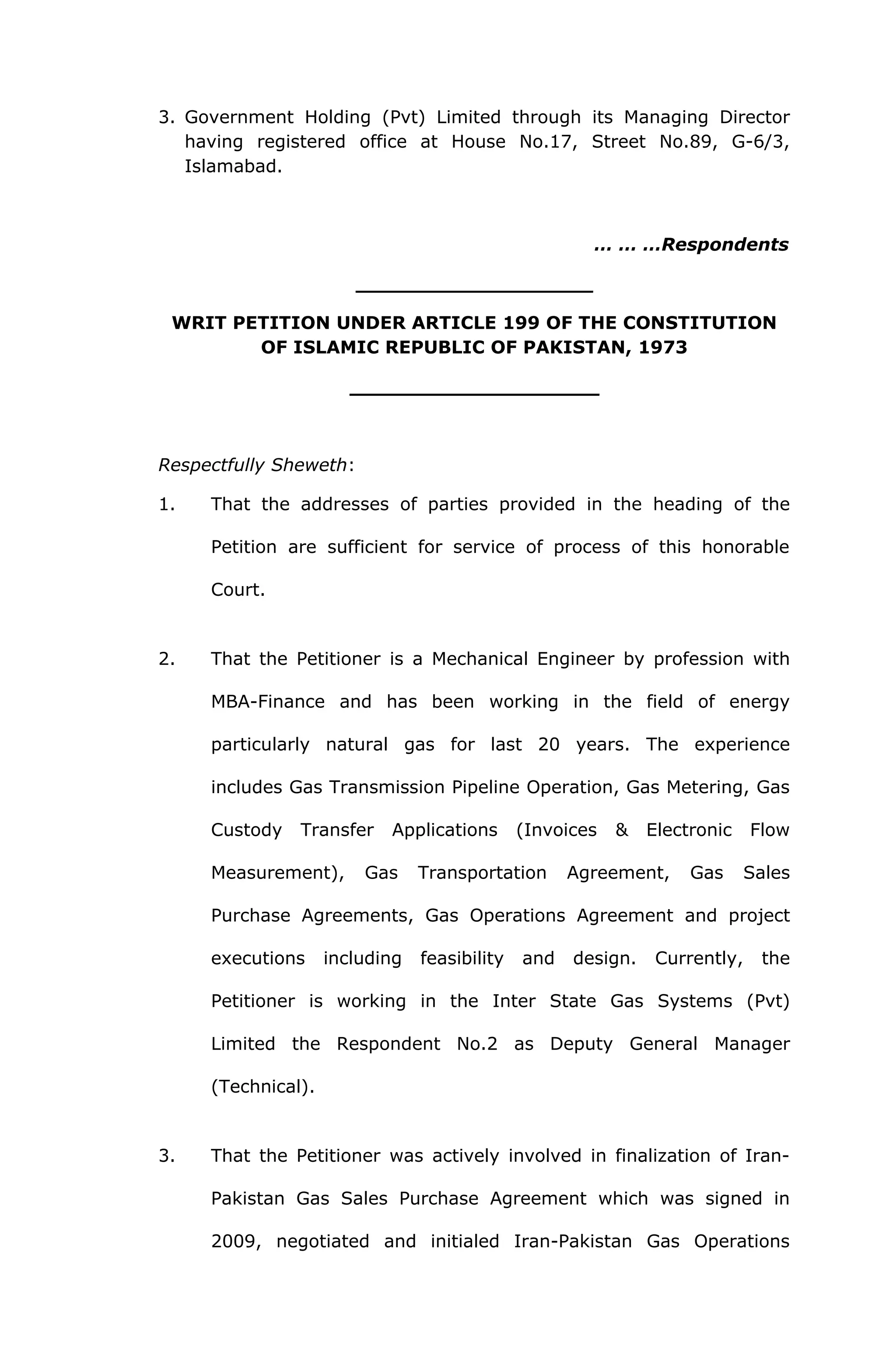 3. Government Holding (Pvt) Limited through its Managing Director 
having registered office at House No.17, Street No.89, G-6/3, 
Islamabad. 
… … …Respondents 
___________________ 
WRIT PETITION UNDER ARTICLE 199 OF THE CONSTITUTION 
OF ISLAMIC REPUBLIC OF PAKISTAN, 1973 
____________________ 
Respectfully Sheweth: 
1. That the addresses of parties provided in the heading of the 
Petition are sufficient for service of process of this honorable 
Court. 
2. That the Petitioner is a Mechanical Engineer by profession with 
MBA-Finance and has been working in the field of energy 
particularly natural gas for last 20 years. The experience 
includes Gas Transmission Pipeline Operation, Gas Metering, Gas 
Custody Transfer Applications (Invoices & Electronic Flow 
Measurement), Gas Transportation Agreement, Gas Sales 
Purchase Agreements, Gas Operations Agreement and project 
executions including feasibility and design. Currently, the 
Petitioner is working in the Inter State Gas Systems (Pvt) 
Limited the Respondent No.2 as Deputy General Manager 
(Technical). 
3. That the Petitioner was actively involved in finalization of Iran- 
Pakistan Gas Sales Purchase Agreement which was signed in 
2009, negotiated and initialed Iran-Pakistan Gas Operations 
 
