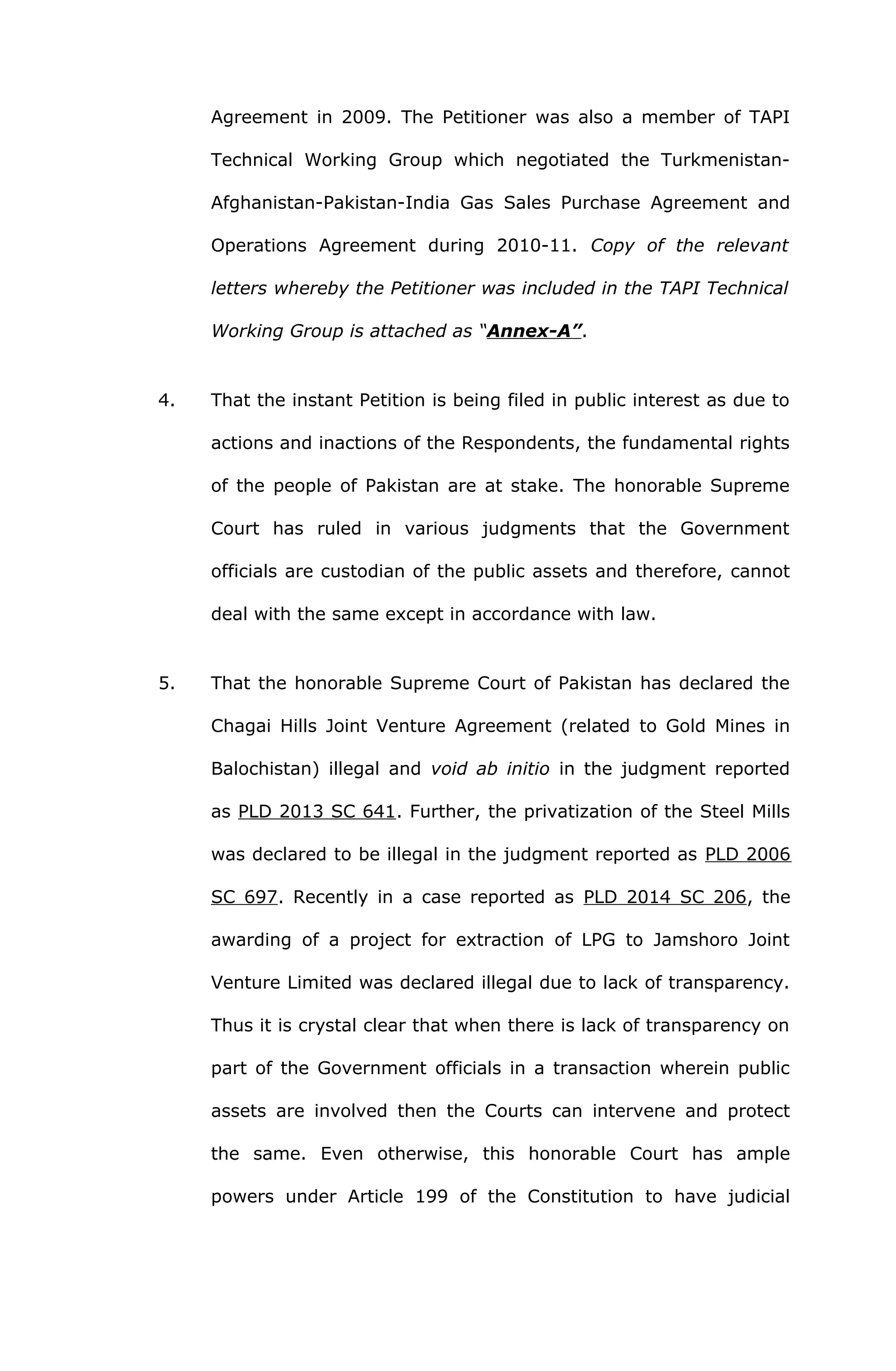 Agreement in 2009. The Petitioner was also a member of TAPI 
Technical Working Group which negotiated the Turkmenistan- 
Afghanistan-Pakistan-India Gas Sales Purchase Agreement and 
Operations Agreement during 2010-11. Copy of the relevant 
letters whereby the Petitioner was included in the TAPI Technical 
Working Group is attached as “Annex-A”. 
4. That the instant Petition is being filed in public interest as due to 
actions and inactions of the Respondents, the fundamental rights 
of the people of Pakistan are at stake. The honorable Supreme 
Court has ruled in various judgments that the Government 
officials are custodian of the public assets and therefore, cannot 
deal with the same except in accordance with law. 
5. That the honorable Supreme Court of Pakistan has declared the 
Chagai Hills Joint Venture Agreement (related to Gold Mines in 
Balochistan) illegal and void ab initio in the judgment reported 
as PLD 2013 SC 641. Further, the privatization of the Steel Mills 
was declared to be illegal in the judgment reported as PLD 2006 
SC 697. Recently in a case reported as PLD 2014 SC 206, the 
awarding of a project for extraction of LPG to Jamshoro Joint 
Venture Limited was declared illegal due to lack of transparency. 
Thus it is crystal clear that when there is lack of transparency on 
part of the Government officials in a transaction wherein public 
assets are involved then the Courts can intervene and protect 
the same. Even otherwise, this honorable Court has ample 
powers under Article 199 of the Constitution to have judicial 
 