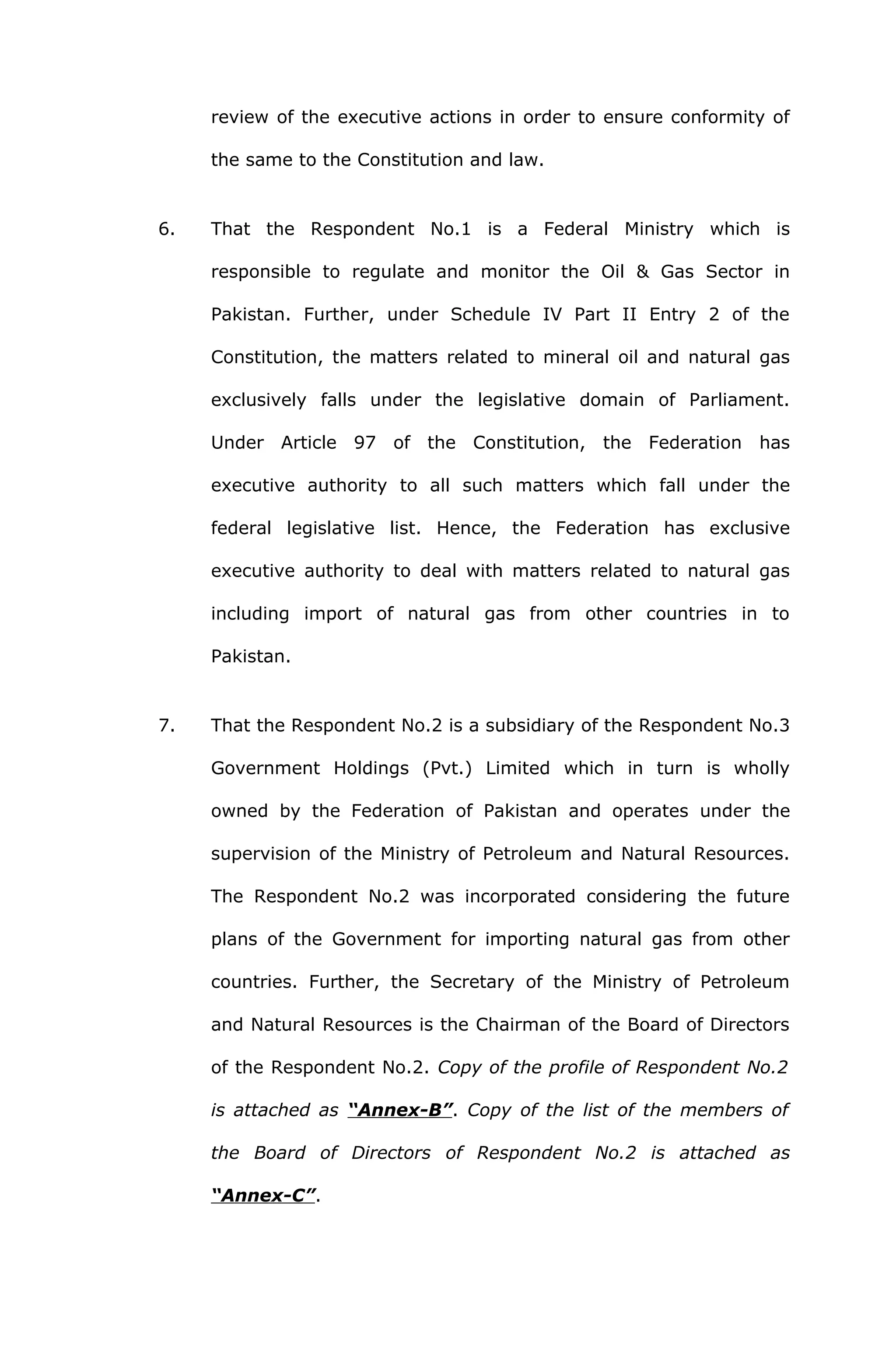 review of the executive actions in order to ensure conformity of 
the same to the Constitution and law. 
6. That the Respondent No.1 is a Federal Ministry which is 
responsible to regulate and monitor the Oil & Gas Sector in 
Pakistan. Further, under Schedule IV Part II Entry 2 of the 
Constitution, the matters related to mineral oil and natural gas 
exclusively falls under the legislative domain of Parliament. 
Under Article 97 of the Constitution, the Federation has 
executive authority to all such matters which fall under the 
federal legislative list. Hence, the Federation has exclusive 
executive authority to deal with matters related to natural gas 
including import of natural gas from other countries in to 
Pakistan. 
7. That the Respondent No.2 is a subsidiary of the Respondent No.3 
Government Holdings (Pvt.) Limited which in turn is wholly 
owned by the Federation of Pakistan and operates under the 
supervision of the Ministry of Petroleum and Natural Resources. 
The Respondent No.2 was incorporated considering the future 
plans of the Government for importing natural gas from other 
countries. Further, the Secretary of the Ministry of Petroleum 
and Natural Resources is the Chairman of the Board of Directors 
of the Respondent No.2. Copy of the profile of Respondent No.2 
is attached as “Annex-B”. Copy of the list of the members of 
the Board of Directors of Respondent No.2 is attached as 
“Annex-C”. 
 