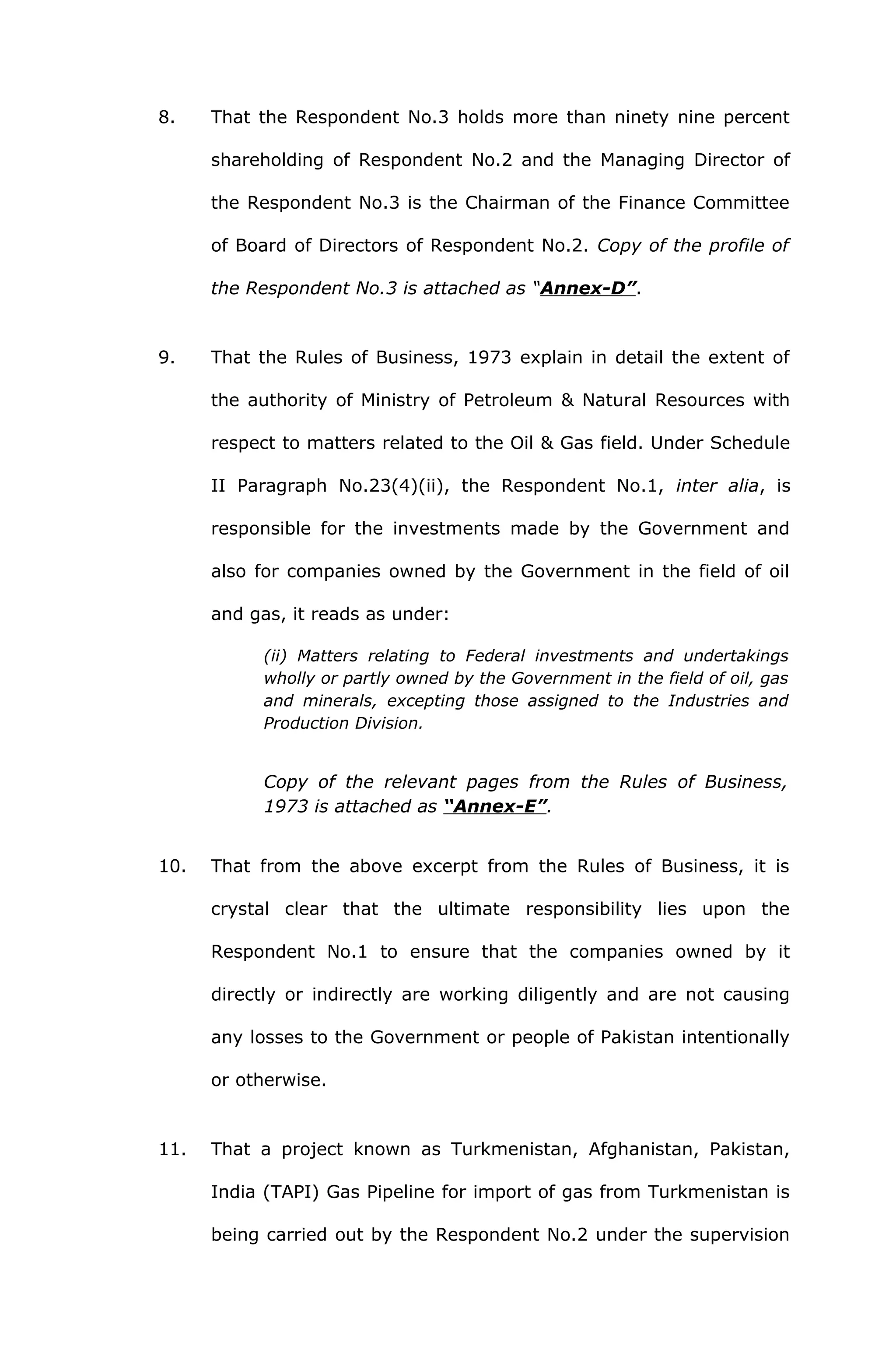 8. That the Respondent No.3 holds more than ninety nine percent 
shareholding of Respondent No.2 and the Managing Director of 
the Respondent No.3 is the Chairman of the Finance Committee 
of Board of Directors of Respondent No.2. Copy of the profile of 
the Respondent No.3 is attached as “Annex-D”. 
9. That the Rules of Business, 1973 explain in detail the extent of 
the authority of Ministry of Petroleum & Natural Resources with 
respect to matters related to the Oil & Gas field. Under Schedule 
II Paragraph No.23(4)(ii), the Respondent No.1, inter alia, is 
responsible for the investments made by the Government and 
also for companies owned by the Government in the field of oil 
and gas, it reads as under: 
(ii) Matters relating to Federal investments and undertakings 
wholly or partly owned by the Government in the field of oil, gas 
and minerals, excepting those assigned to the Industries and 
Production Division. 
Copy of the relevant pages from the Rules of Business, 
1973 is attached as “Annex-E”. 
10. That from the above excerpt from the Rules of Business, it is 
crystal clear that the ultimate responsibility lies upon the 
Respondent No.1 to ensure that the companies owned by it 
directly or indirectly are working diligently and are not causing 
any losses to the Government or people of Pakistan intentionally 
or otherwise. 
11. That a project known as Turkmenistan, Afghanistan, Pakistan, 
India (TAPI) Gas Pipeline for import of gas from Turkmenistan is 
being carried out by the Respondent No.2 under the supervision 
 