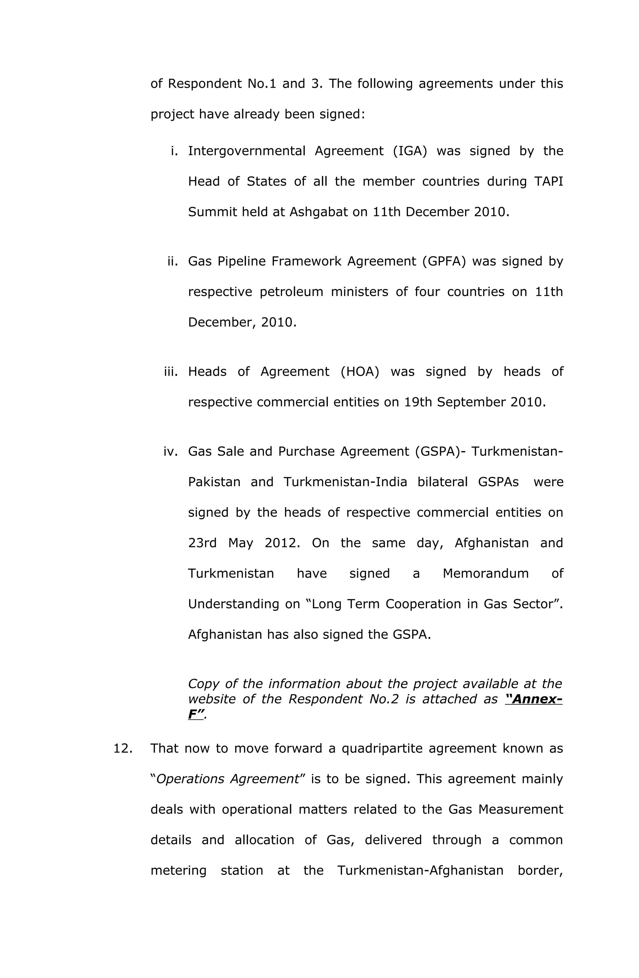 of Respondent No.1 and 3. The following agreements under this 
project have already been signed: 
i. Intergovernmental Agreement (IGA) was signed by the 
Head of States of all the member countries during TAPI 
Summit held at Ashgabat on 11th December 2010. 
ii. Gas Pipeline Framework Agreement (GPFA) was signed by 
respective petroleum ministers of four countries on 11th 
December, 2010. 
iii. Heads of Agreement (HOA) was signed by heads of 
respective commercial entities on 19th September 2010. 
iv. Gas Sale and Purchase Agreement (GSPA)- Turkmenistan- 
Pakistan and Turkmenistan-India bilateral GSPAs were 
signed by the heads of respective commercial entities on 
23rd May 2012. On the same day, Afghanistan and 
Turkmenistan have signed a Memorandum of 
Understanding on “Long Term Cooperation in Gas Sector”. 
Afghanistan has also signed the GSPA. 
Copy of the information about the project available at the 
website of the Respondent No.2 is attached as “Annex- 
F”. 
12. That now to move forward a quadripartite agreement known as 
“Operations Agreement” is to be signed. This agreement mainly 
deals with operational matters related to the Gas Measurement 
details and allocation of Gas, delivered through a common 
metering station at the Turkmenistan-Afghanistan border, 
 