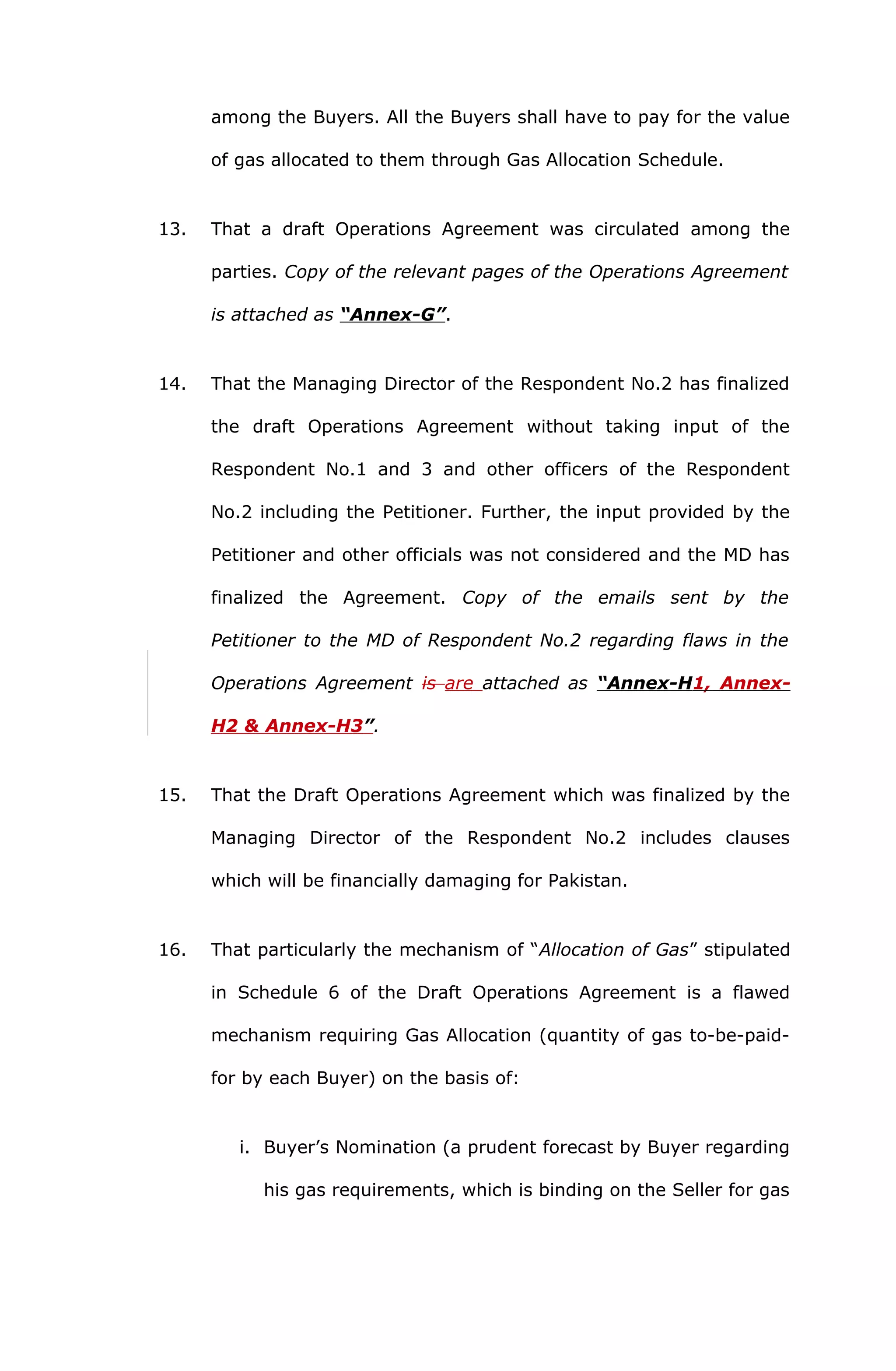 among the Buyers. All the Buyers shall have to pay for the value 
of gas allocated to them through Gas Allocation Schedule. 
13. That a draft Operations Agreement was circulated among the 
parties. Copy of the relevant pages of the Operations Agreement 
is attached as “Annex-G”. 
14. That the Managing Director of the Respondent No.2 has finalized 
the draft Operations Agreement without taking input of the 
Respondent No.1 and 3 and other officers of the Respondent 
No.2 including the Petitioner. Further, the input provided by the 
Petitioner and other officials was not considered and the MD has 
finalized the Agreement. Copy of the emails sent by the 
Petitioner to the MD of Respondent No.2 regarding flaws in the 
Operations Agreement is are attached as “Annex-H 1, Annex- 
H2 & Annex- H3 ” . 
15. That the Draft Operations Agreement which was finalized by the 
Managing Director of the Respondent No.2 includes clauses 
which will be financially damaging for Pakistan. 
16. That particularly the mechanism of “Allocation of Gas” stipulated 
in Schedule 6 of the Draft Operations Agreement is a flawed 
mechanism requiring Gas Allocation (quantity of gas to-be-paid-for 
by each Buyer) on the basis of: 
i. Buyer’s Nomination (a prudent forecast by Buyer regarding 
his gas requirements, which is binding on the Seller for gas 
 