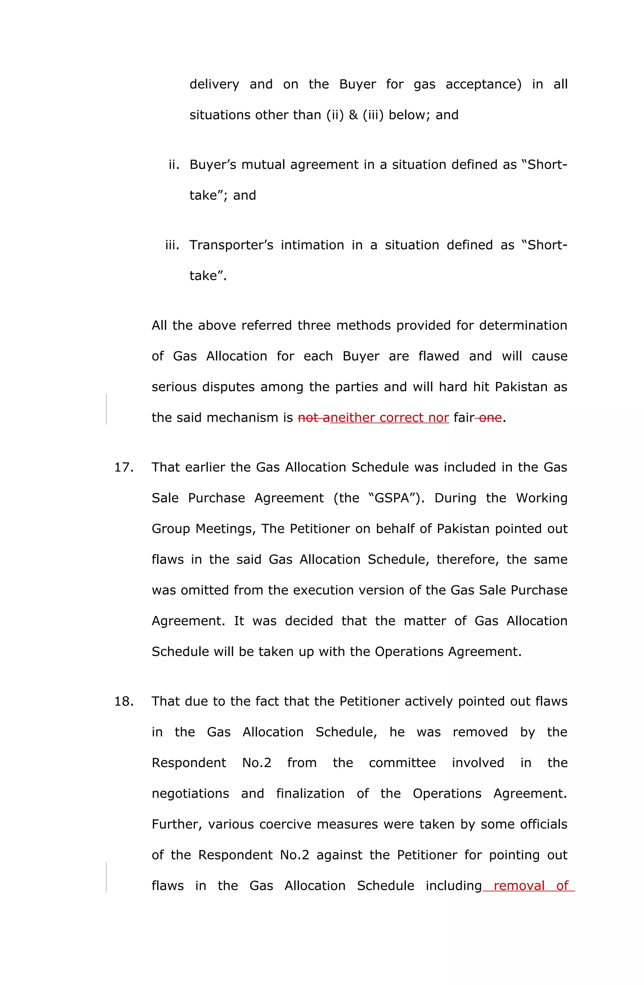 delivery and on the Buyer for gas acceptance) in all 
situations other than (ii) & (iii) below; and 
ii. Buyer’s mutual agreement in a situation defined as “Short-take”; 
and 
iii. Transporter’s intimation in a situation defined as “Short-take”. 
All the above referred three methods provided for determination 
of Gas Allocation for each Buyer are flawed and will cause 
serious disputes among the parties and will hard hit Pakistan as 
the said mechanism is not aneither correct nor fair one. 
17. That earlier the Gas Allocation Schedule was included in the Gas 
Sale Purchase Agreement (the “GSPA”). During the Working 
Group Meetings, The Petitioner on behalf of Pakistan pointed out 
flaws in the said Gas Allocation Schedule, therefore, the same 
was omitted from the execution version of the Gas Sale Purchase 
Agreement. It was decided that the matter of Gas Allocation 
Schedule will be taken up with the Operations Agreement. 
18. That due to the fact that the Petitioner actively pointed out flaws 
in the Gas Allocation Schedule, he was removed by the 
Respondent No.2 from the committee involved in the 
negotiations and finalization of the Operations Agreement. 
Further, various coercive measures were taken by some officials 
of the Respondent No.2 against the Petitioner for pointing out 
flaws in the Gas Allocation Schedule including removal of 
 