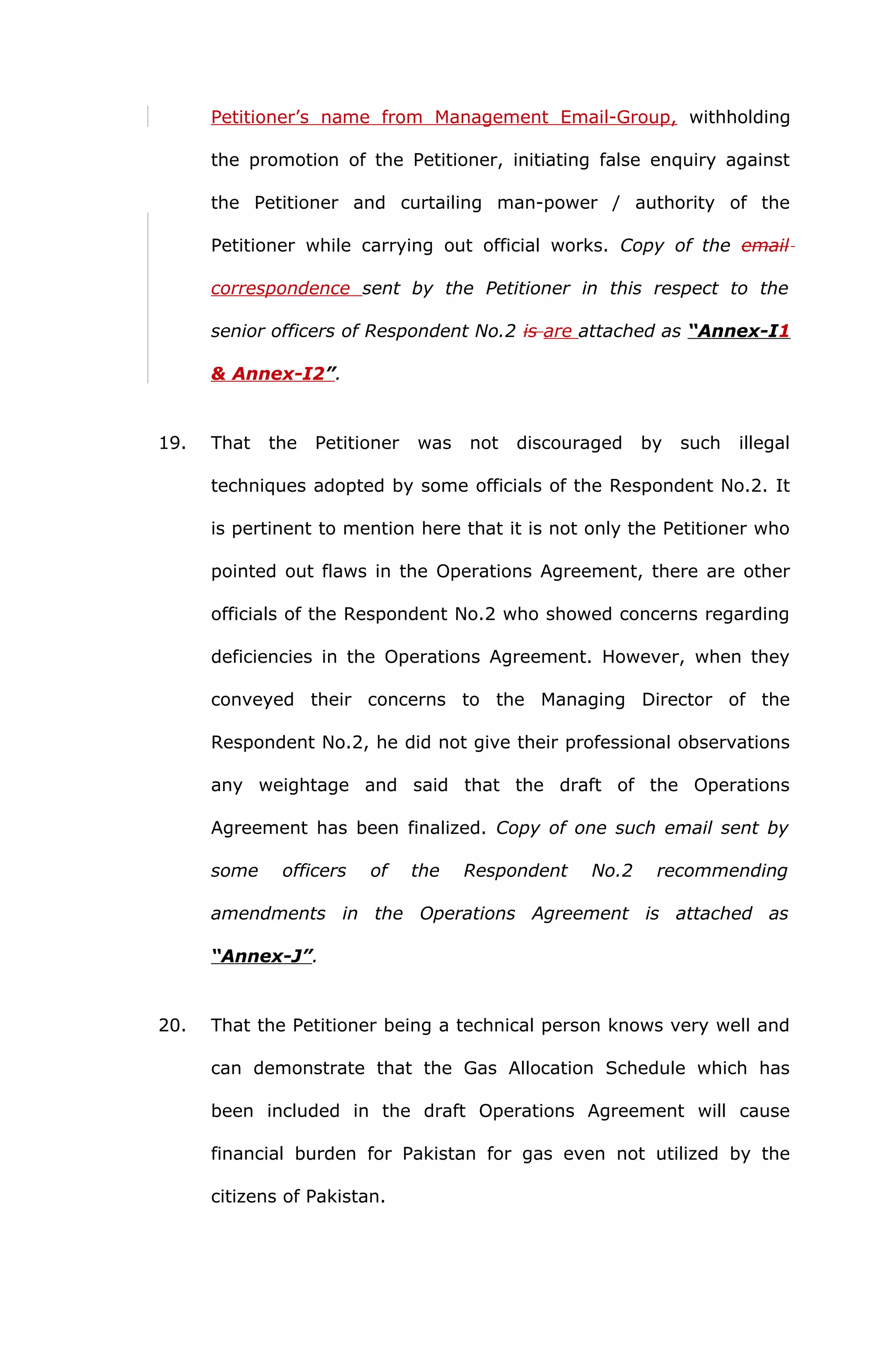 Petitioner’s name from Management Email-Group, withholding 
the promotion of the Petitioner, initiating false enquiry against 
the Petitioner and curtailing man-power / authority of the 
Petitioner while carrying out official works. Copy of the email 
correspondence sent by the Petitioner in this respect to the 
senior officers of Respondent No.2 is are attached as “Annex-I 1 
& Annex- I2 ” . 
19. That the Petitioner was not discouraged by such illegal 
techniques adopted by some officials of the Respondent No.2. It 
is pertinent to mention here that it is not only the Petitioner who 
pointed out flaws in the Operations Agreement, there are other 
officials of the Respondent No.2 who showed concerns regarding 
deficiencies in the Operations Agreement. However, when they 
conveyed their concerns to the Managing Director of the 
Respondent No.2, he did not give their professional observations 
any weightage and said that the draft of the Operations 
Agreement has been finalized. Copy of one such email sent by 
some officers of the Respondent No.2 recommending 
amendments in the Operations Agreement is attached as 
“Annex-J”. 
20. That the Petitioner being a technical person knows very well and 
can demonstrate that the Gas Allocation Schedule which has 
been included in the draft Operations Agreement will cause 
financial burden for Pakistan for gas even not utilized by the 
citizens of Pakistan. 
 