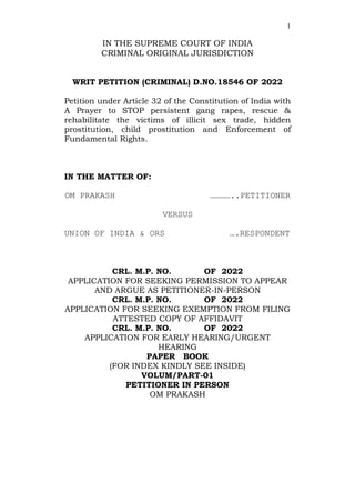 1
IN THE SUPREME COURT OF INDIA
CRIMINAL ORIGINAL JURISDICTION
WRIT PETITION (CRIMINAL) D.NO.18546 OF 2022
Petition under Article 32 of the Constitution of India with
A Prayer to STOP persistent gang rapes, rescue &
rehabilitate the victims of illicit sex trade, hidden
prostitution, child prostitution and Enforcement of
Fundamental Rights.
IN THE MATTER OF:
OM PRAKASH …………..PETITIONER
VERSUS
UNION OF INDIA & ORS ….RESPONDENT
CRL. M.P. NO. OF 2022
APPLICATION FOR SEEKING PERMISSION TO APPEAR
AND ARGUE AS PETITIONER-IN-PERSON
CRL. M.P. NO. OF 2022
APPLICATION FOR SEEKING EXEMPTION FROM FILING
ATTESTED COPY OF AFFIDAVIT
CRL. M.P. NO. OF 2022
APPLICATION FOR EARLY HEARING/URGENT
HEARING
PAPER BOOK
(FOR INDEX KINDLY SEE INSIDE)
VOLUM/PART-01
PETITIONER IN PERSON
OM PRAKASH
 