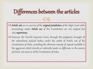 
 Article 226 are in exercise of the original jurisdiction of the High Court while
proceedings under Article 227 of the Constitution are not original but
only supervisory.
 However, the Hon'ble Supreme Court, through this judgment, brought all
the subordinate Judicial bodies under the ambit of Article 226 of the
Constitution of India, curtailing the alternate remedy of Appeal available to
the aggrieved, which directly or indirectly made no difference in the powers
of Article 226 and 227 of the Constitution of India.
Differences between the articles
 