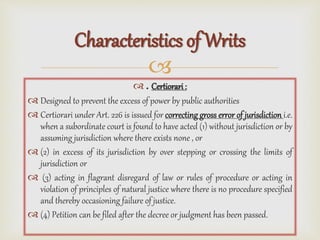 
 . Certiorari :
 Designed to prevent the excess of power by public authorities
 Certiorari under Art. 226 is issued for correcting gross error of jurisdiction i.e.
when a subordinate court is found to have acted (1) without jurisdiction or by
assuming jurisdiction where there exists none , or
 (2) in excess of its jurisdiction by over stepping or crossing the limits of
jurisdiction or
 (3) acting in flagrant disregard of law or rules of procedure or acting in
violation of principles of natural justice where there is no procedure specified
and thereby occasioning failure of justice.
 (4) Petition can be filed after the decree or judgment has been passed.
Characteristics of Writs
 
