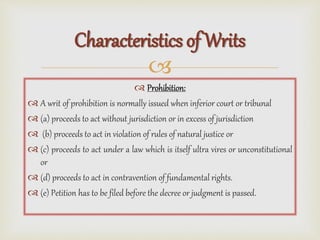 
 Prohibition:
 A writ of prohibition is normally issued when inferior court or tribunal
 (a) proceeds to act without jurisdiction or in excess of jurisdiction
 (b) proceeds to act in violation of rules of natural justice or
 (c) proceeds to act under a law which is itself ultra vires or unconstitutional
or
 (d) proceeds to act in contravention of fundamental rights.
 (e) Petition has to be filed before the decree or judgment is passed.
Characteristics of Writs
 