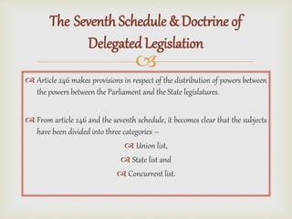 
 Article 246 makes provisions in respect of the distribution of powers between
the powers between the Parliament and the State legislatures.
 From article 246 and the seventh schedule, it becomes clear that the subjects
have been divided into three categories –
 Union list,
 State list and
 Concurrent list.
The Seventh Schedule & Doctrine of
Delegated Legislation
 