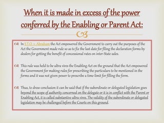 
 In S.T.O. v. Abraham the Act empowered the Government to carry out the purposes of the
Act the Government made rule so as to fix the last date for filing the declaration forms by
dealers for getting the benefit of concessional rates on inter-State sales.
 This rule was held to be ultra vires the Enabling Act on the ground that the Act empowered
the Government for making rules for prescribing the particulars to be mentioned in the
forms and it was not given power to prescribe a time-limit for filling the form.
 Thus, to draw conclusion it can be said that if the subordinate or delegated legislation goes
beyond the scope of authority concerned on the delegate or it is in conflict with the Parent or
Enabling Act, it is called substantive ultra vires. The validity of the subordinate or delegated
legislation may be challenged before the Courts on this ground.
When it is made in excess of the power
conferred by the Enabling or Parent Act:
 