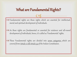 
 Fundamental rights are those rights which are essential for intellectual,
moral and spiritual development of individuals.
 As these rights are fundamental or essential for existence and all-round
development of individuals, hence, it's called as 'Fundamental' rights.
 These Fundamental rights are divided into seven categories which are
covered from Article 12 till Article 35 of the Indian Constitution.
What are Fundamental Rights?
 