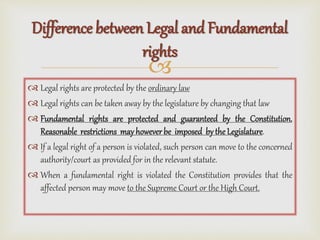 
 Legal rights are protected by the ordinary law
 Legal rights can be taken away by the legislature by changing that law
 Fundamental rights are protected and guaranteed by the Constitution.
Reasonable restrictions mayhoweverbe imposed bythe Legislature.
 If a legal right of a person is violated, such person can move to the concerned
authority/court as provided for in the relevant statute.
 When a fundamental right is violated the Constitution provides that the
affected person may move to the Supreme Court or the High Court.
Difference between Legal and Fundamental
rights
 