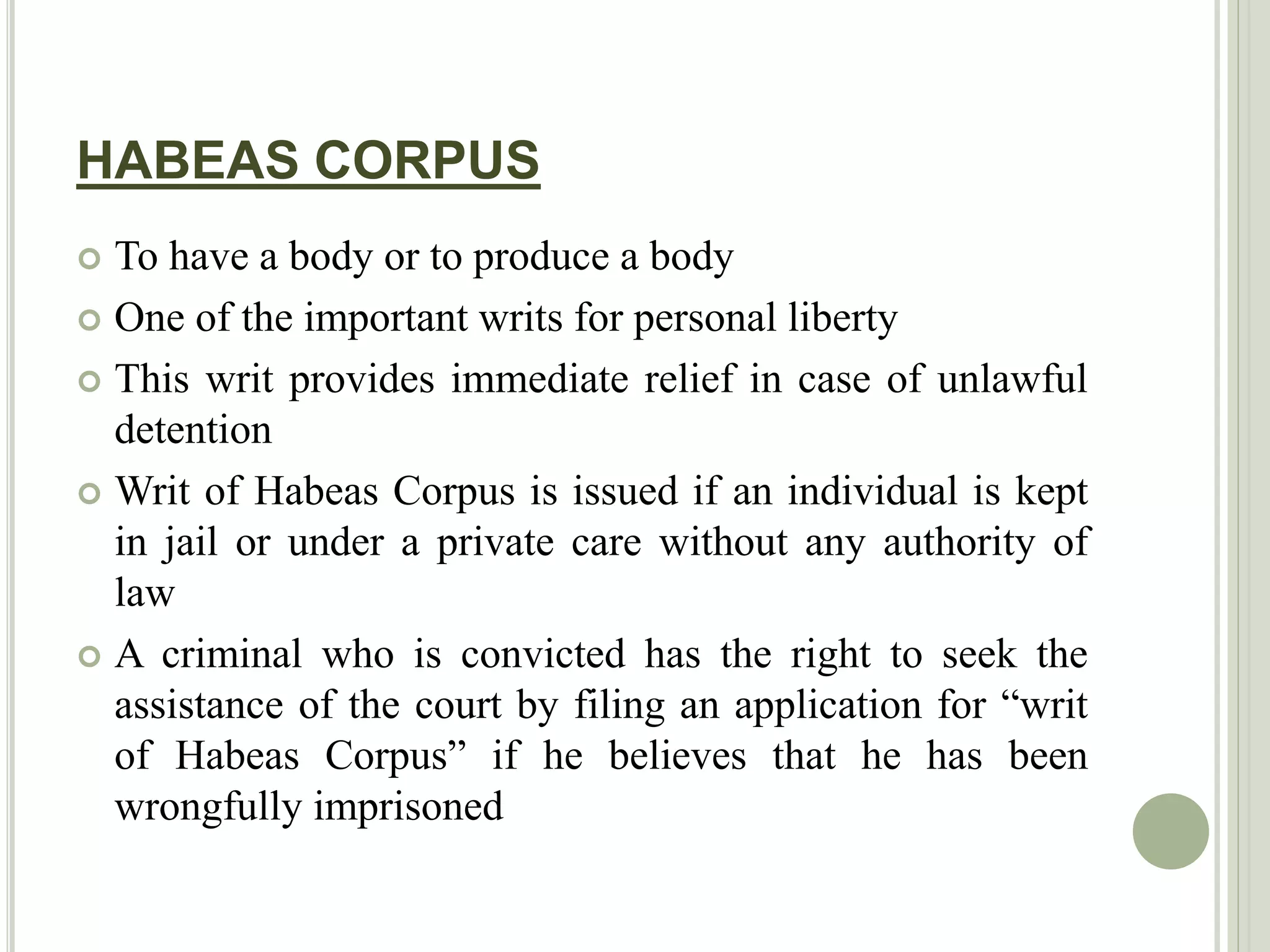 HABEAS CORPUS
 To have a body or to produce a body
 One of the important writs for personal liberty
 This writ provides immediate relief in case of unlawful
detention
 Writ of Habeas Corpus is issued if an individual is kept
in jail or under a private care without any authority of
law
 A criminal who is convicted has the right to seek the
assistance of the court by filing an application for “writ
of Habeas Corpus” if he believes that he has been
wrongfully imprisoned
 