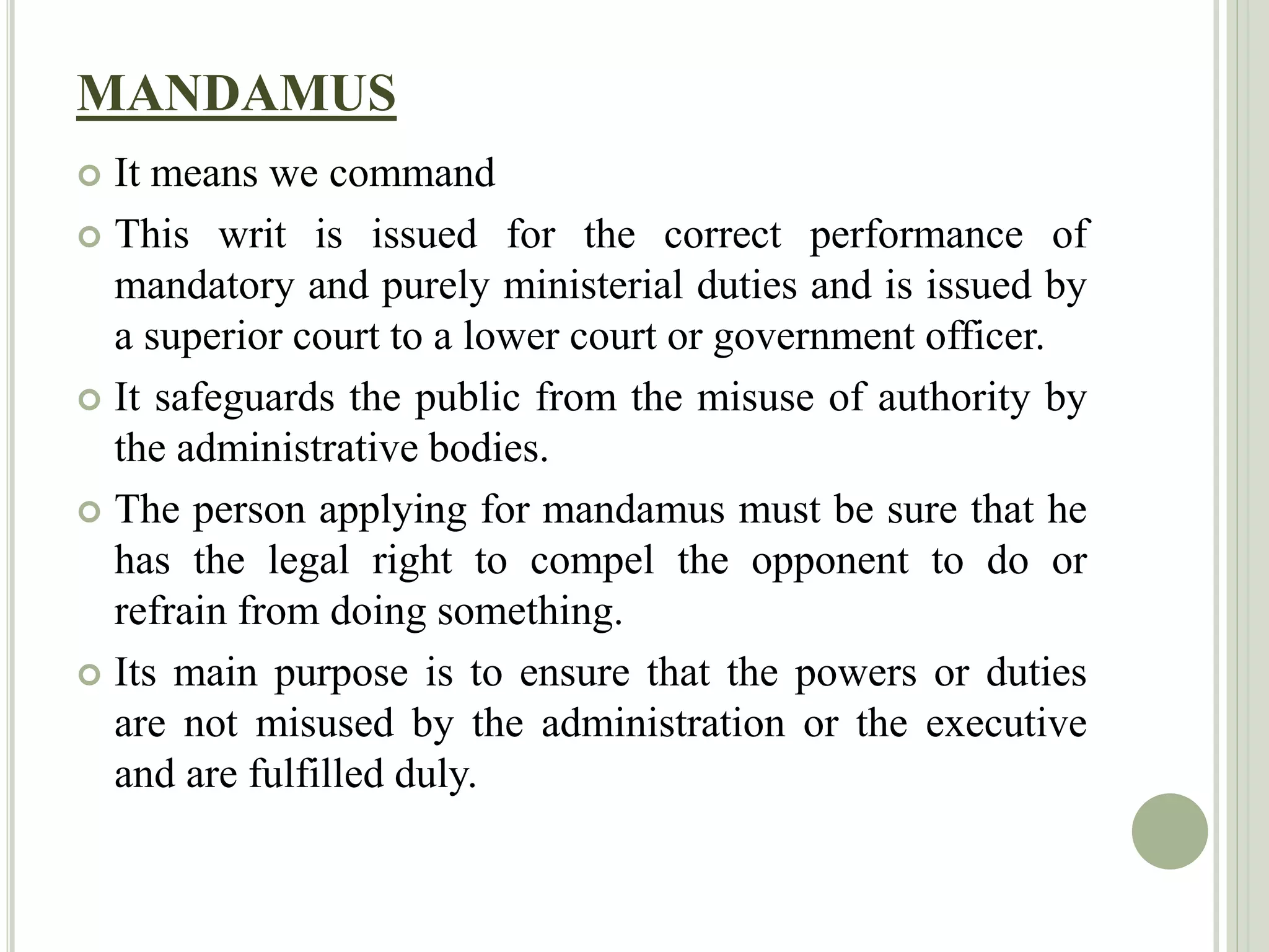 MANDAMUS
 It means we command
 This writ is issued for the correct performance of
mandatory and purely ministerial duties and is issued by
a superior court to a lower court or government officer.
 It safeguards the public from the misuse of authority by
the administrative bodies.
 The person applying for mandamus must be sure that he
has the legal right to compel the opponent to do or
refrain from doing something.
 Its main purpose is to ensure that the powers or duties
are not misused by the administration or the executive
and are fulfilled duly.
 