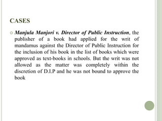 CASES
 Manjula Manjori v. Director of Public Instruction, the
publisher of a book had applied for the writ of
mandamus against the Director of Public Instruction for
the inclusion of his book in the list of books which were
approved as text-books in schools. But the writ was not
allowed as the matter was completely within the
discretion of D.I.P and he was not bound to approve the
book
 