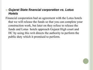  Gujarat State financial corporation vs. Lotus
Hotels
Financial cooperation had an agreement with the Lotus hotels
that we will release the funds so that you can complete your
construction work, but later on they refuse to release the
funds and Lotus hotels approach Gujarat High court and
HC by using this writ directs the authority to perform the
public duty which it promised to perform.
 