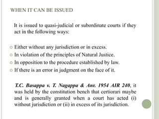 WHEN IT CAN BE ISSUED
It is issued to quasi-judicial or subordinate courts if they
act in the following ways:
 Either without any jurisdiction or in excess.
 In violation of the principles of Natural Justice.
 In opposition to the procedure established by law.
 If there is an error in judgment on the face of it.
T.C. Basappa v. T. Nagappa & Anr. 1954 AIR 240, it
was held by the constitution bench that certiorari maybe
and is generally granted when a court has acted (i)
without jurisdiction or (ii) in excess of its jurisdiction.
 
