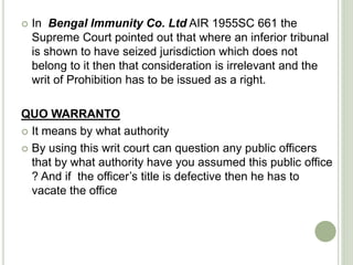  In Bengal Immunity Co. Ltd AIR 1955SC 661 the
Supreme Court pointed out that where an inferior tribunal
is shown to have seized jurisdiction which does not
belong to it then that consideration is irrelevant and the
writ of Prohibition has to be issued as a right.
QUO WARRANTO
 It means by what authority
 By using this writ court can question any public officers
that by what authority have you assumed this public office
? And if the officer’s title is defective then he has to
vacate the office
 