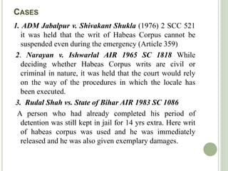 CASES
1. ADM Jabalpur v. Shivakant Shukla (1976) 2 SCC 521
it was held that the writ of Habeas Corpus cannot be
suspended even during the emergency (Article 359)
2. Narayan v. Ishwarlal AIR 1965 SC 1818 While
deciding whether Habeas Corpus writs are civil or
criminal in nature, it was held that the court would rely
on the way of the procedures in which the locale has
been executed.
3. Rudal Shah vs. State of Bihar AIR 1983 SC 1086
A person who had already completed his period of
detention was still kept in jail for 14 yrs extra. Here writ
of habeas corpus was used and he was immediately
released and he was also given exemplary damages.
 
