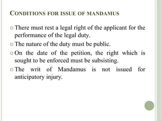 CONDITIONS FOR ISSUE OF MANDAMUS
 There must rest a legal right of the applicant for the
performance of the legal duty.
 The nature of the duty must be public.
 On the date of the petition, the right which is
sought to be enforced must be subsisting.
 The writ of Mandamus is not issued for
anticipatory injury.
 