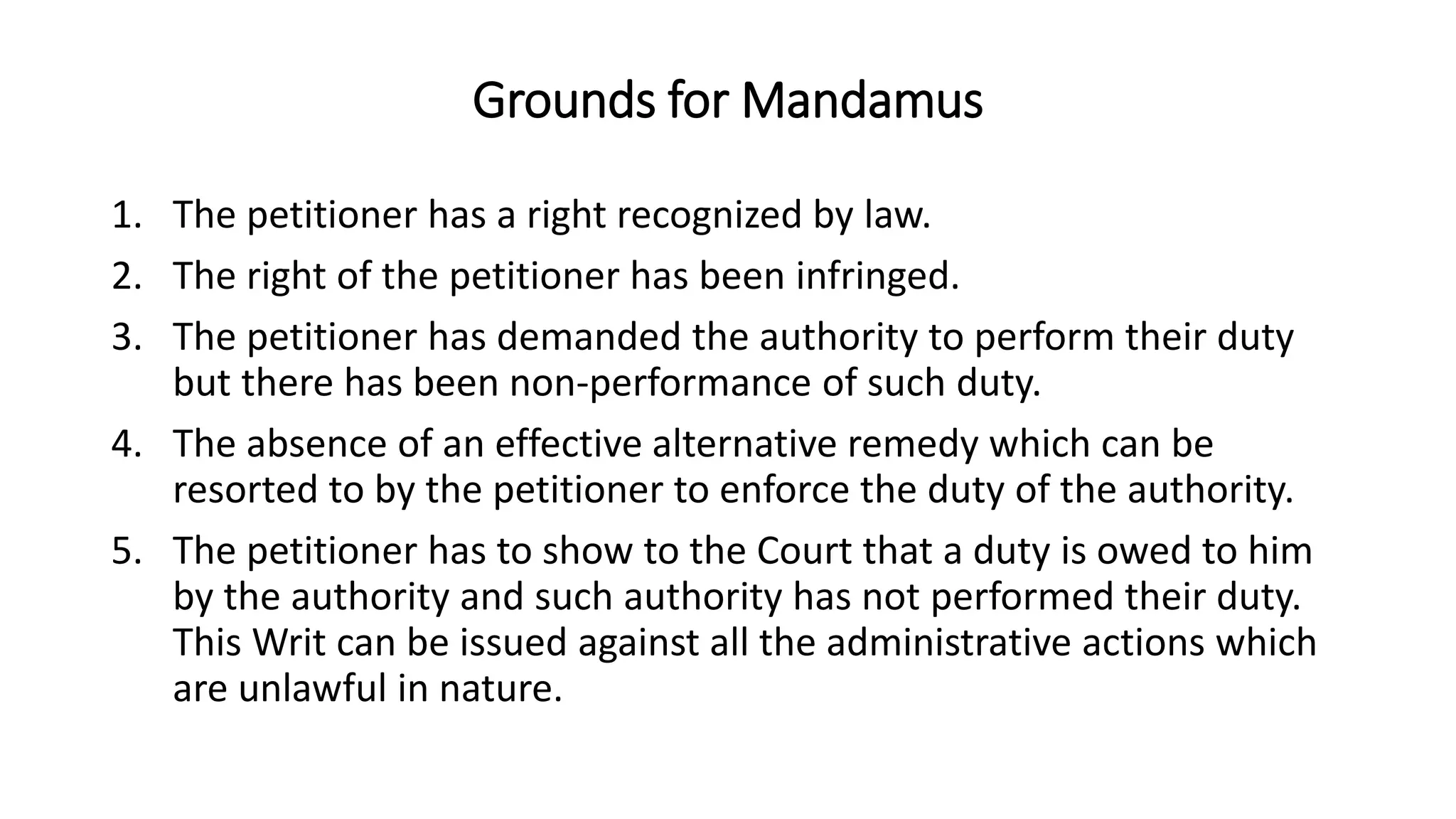 Grounds for Mandamus
1. The petitioner has a right recognized by law.
2. The right of the petitioner has been infringed.
3. The petitioner has demanded the authority to perform their duty
but there has been non-performance of such duty.
4. The absence of an effective alternative remedy which can be
resorted to by the petitioner to enforce the duty of the authority.
5. The petitioner has to show to the Court that a duty is owed to him
by the authority and such authority has not performed their duty.
This Writ can be issued against all the administrative actions which
are unlawful in nature.
 