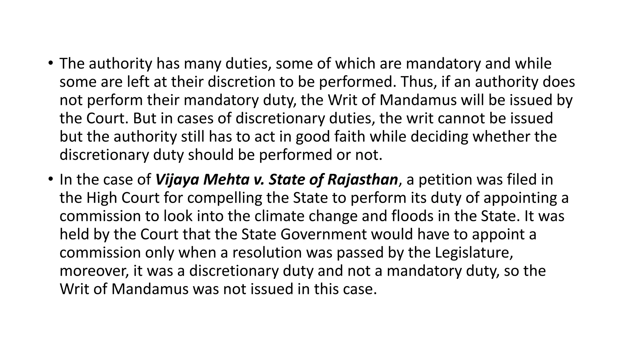 • The authority has many duties, some of which are mandatory and while
some are left at their discretion to be performed. Thus, if an authority does
not perform their mandatory duty, the Writ of Mandamus will be issued by
the Court. But in cases of discretionary duties, the writ cannot be issued
but the authority still has to act in good faith while deciding whether the
discretionary duty should be performed or not.
• In the case of Vijaya Mehta v. State of Rajasthan, a petition was filed in
the High Court for compelling the State to perform its duty of appointing a
commission to look into the climate change and floods in the State. It was
held by the Court that the State Government would have to appoint a
commission only when a resolution was passed by the Legislature,
moreover, it was a discretionary duty and not a mandatory duty, so the
Writ of Mandamus was not issued in this case.
 