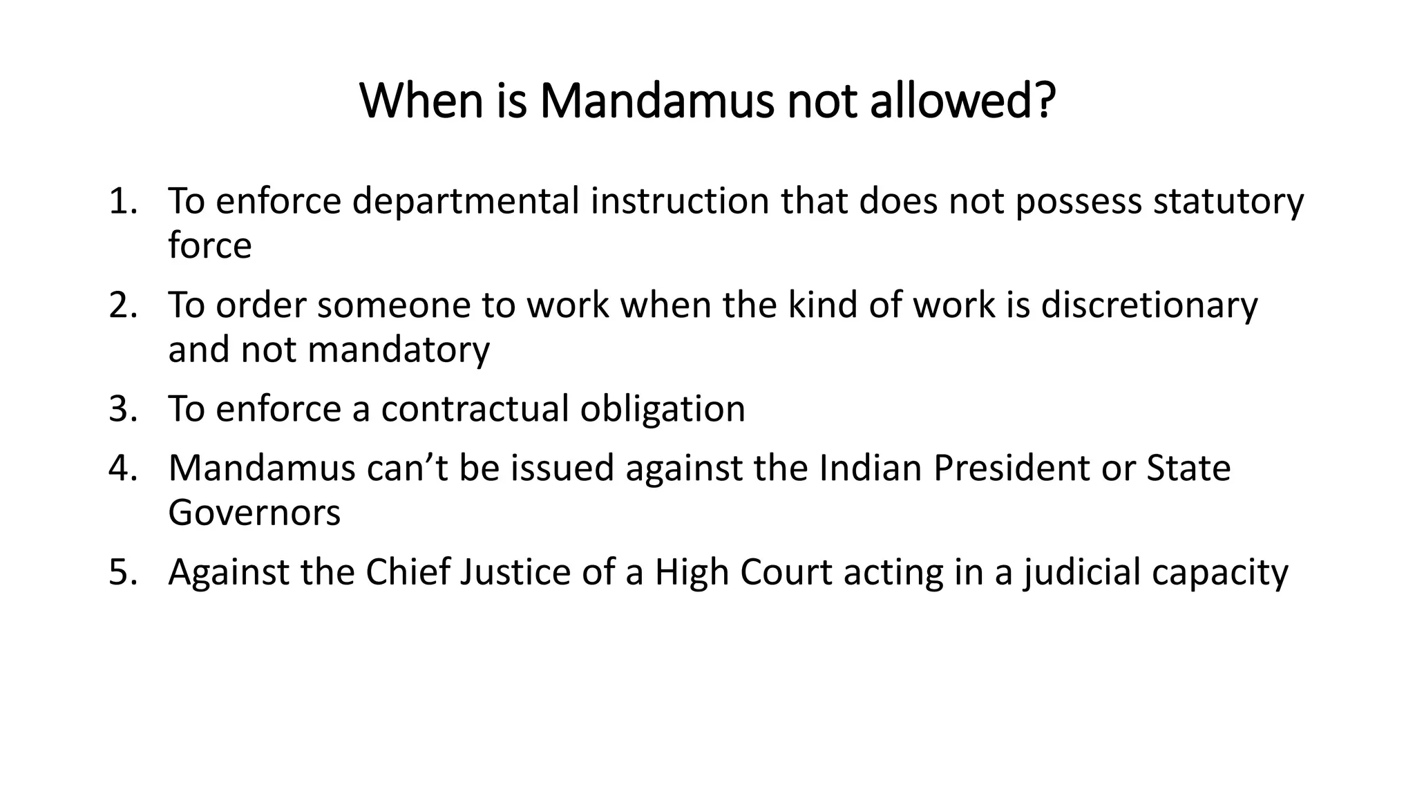 When is Mandamus not allowed?
1. To enforce departmental instruction that does not possess statutory
force
2. To order someone to work when the kind of work is discretionary
and not mandatory
3. To enforce a contractual obligation
4. Mandamus can’t be issued against the Indian President or State
Governors
5. Against the Chief Justice of a High Court acting in a judicial capacity
 