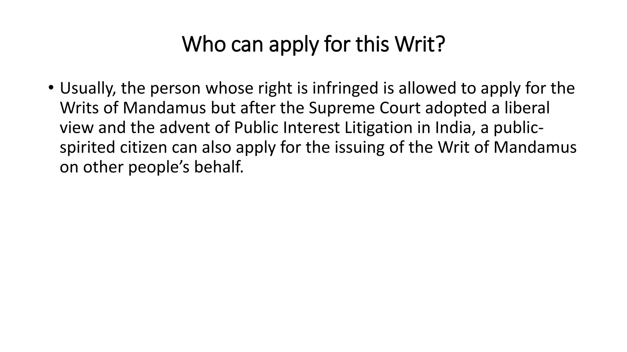 Who can apply for this Writ?
• Usually, the person whose right is infringed is allowed to apply for the
Writs of Mandamus but after the Supreme Court adopted a liberal
view and the advent of Public Interest Litigation in India, a public-
spirited citizen can also apply for the issuing of the Writ of Mandamus
on other people’s behalf.
 