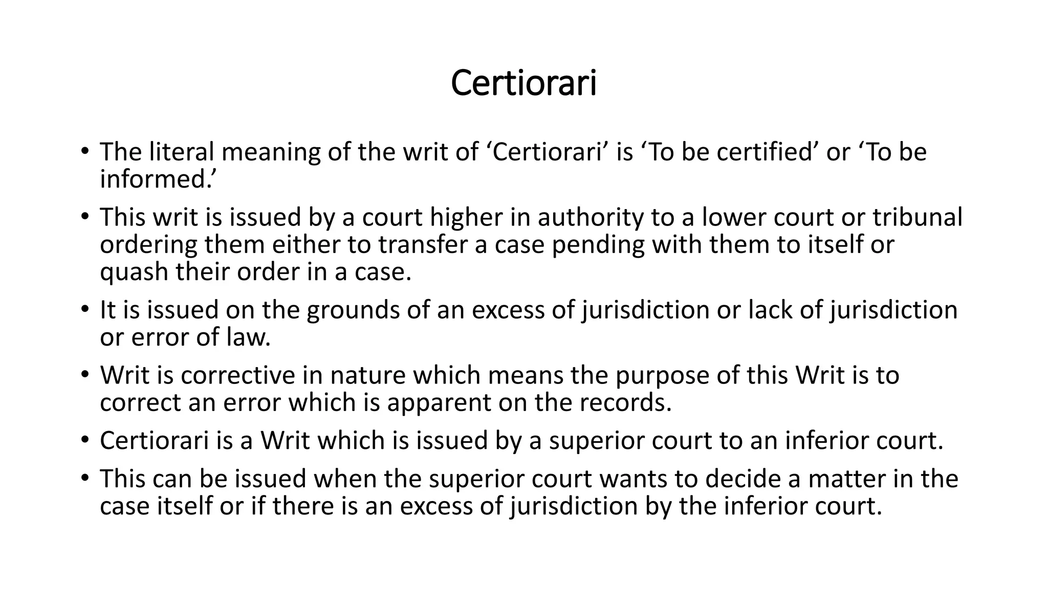 Certiorari
• The literal meaning of the writ of ‘Certiorari’ is ‘To be certified’ or ‘To be
informed.’
• This writ is issued by a court higher in authority to a lower court or tribunal
ordering them either to transfer a case pending with them to itself or
quash their order in a case.
• It is issued on the grounds of an excess of jurisdiction or lack of jurisdiction
or error of law.
• Writ is corrective in nature which means the purpose of this Writ is to
correct an error which is apparent on the records.
• Certiorari is a Writ which is issued by a superior court to an inferior court.
• This can be issued when the superior court wants to decide a matter in the
case itself or if there is an excess of jurisdiction by the inferior court.
 