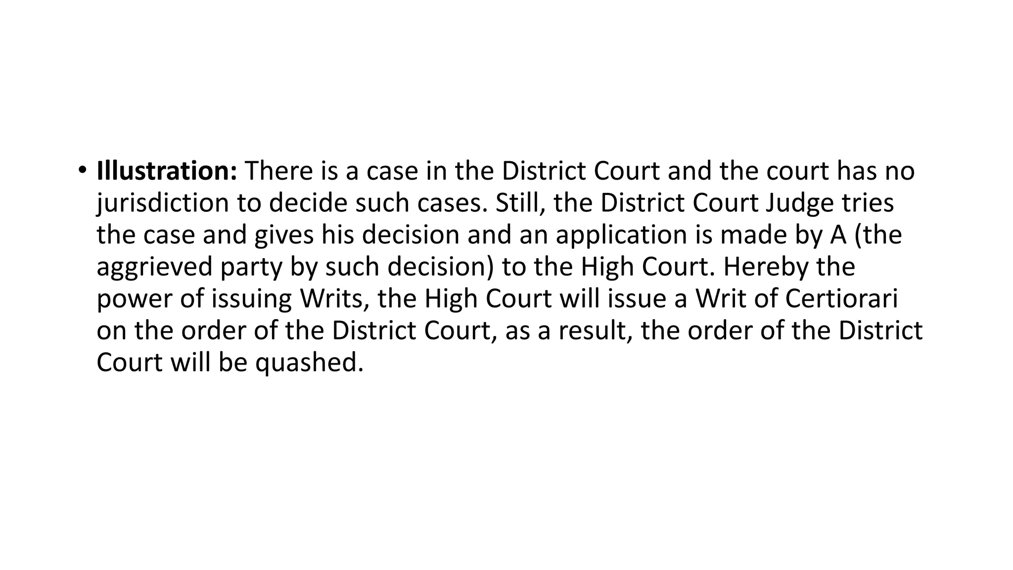 • Illustration: There is a case in the District Court and the court has no
jurisdiction to decide such cases. Still, the District Court Judge tries
the case and gives his decision and an application is made by A (the
aggrieved party by such decision) to the High Court. Hereby the
power of issuing Writs, the High Court will issue a Writ of Certiorari
on the order of the District Court, as a result, the order of the District
Court will be quashed.
 