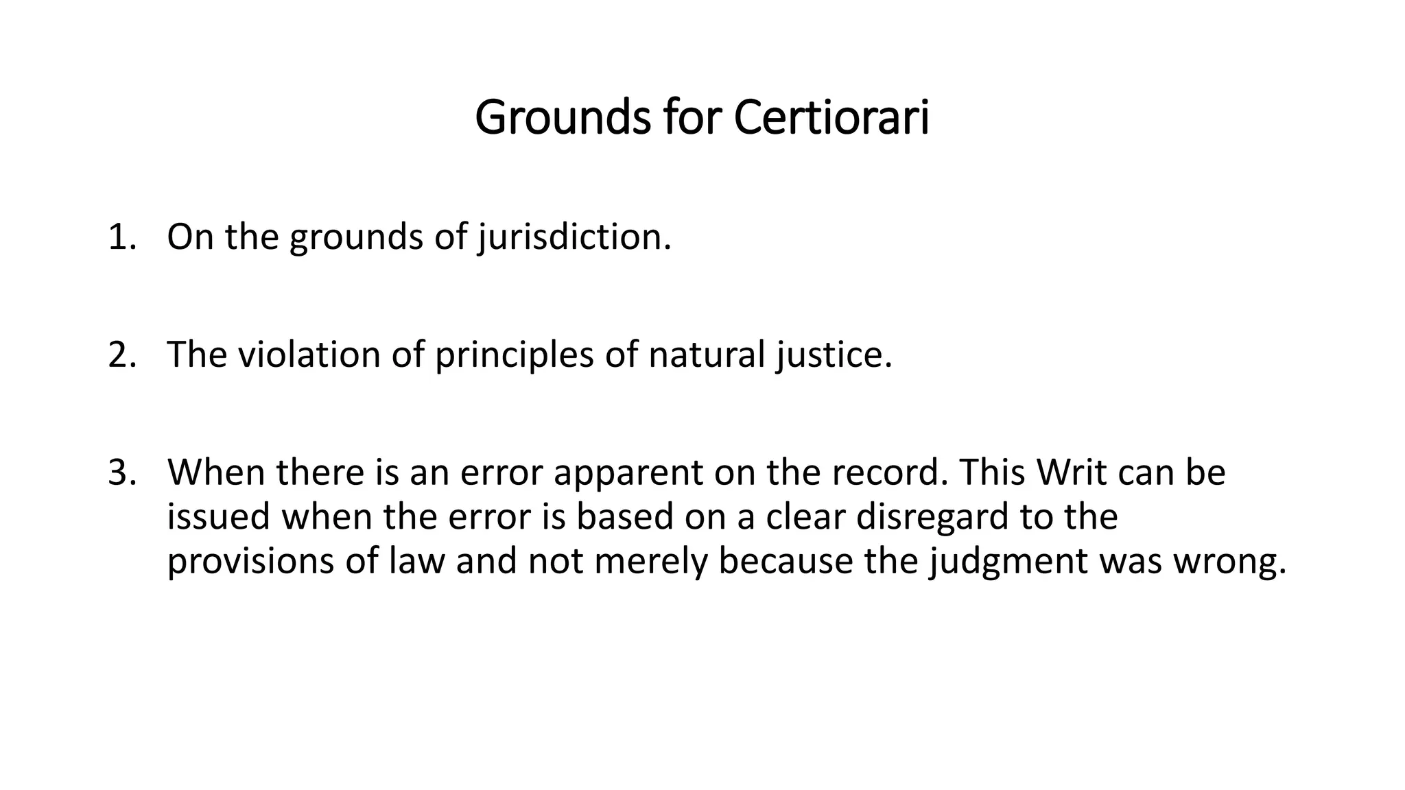 Grounds for Certiorari
1. On the grounds of jurisdiction.
2. The violation of principles of natural justice.
3. When there is an error apparent on the record. This Writ can be
issued when the error is based on a clear disregard to the
provisions of law and not merely because the judgment was wrong.
 