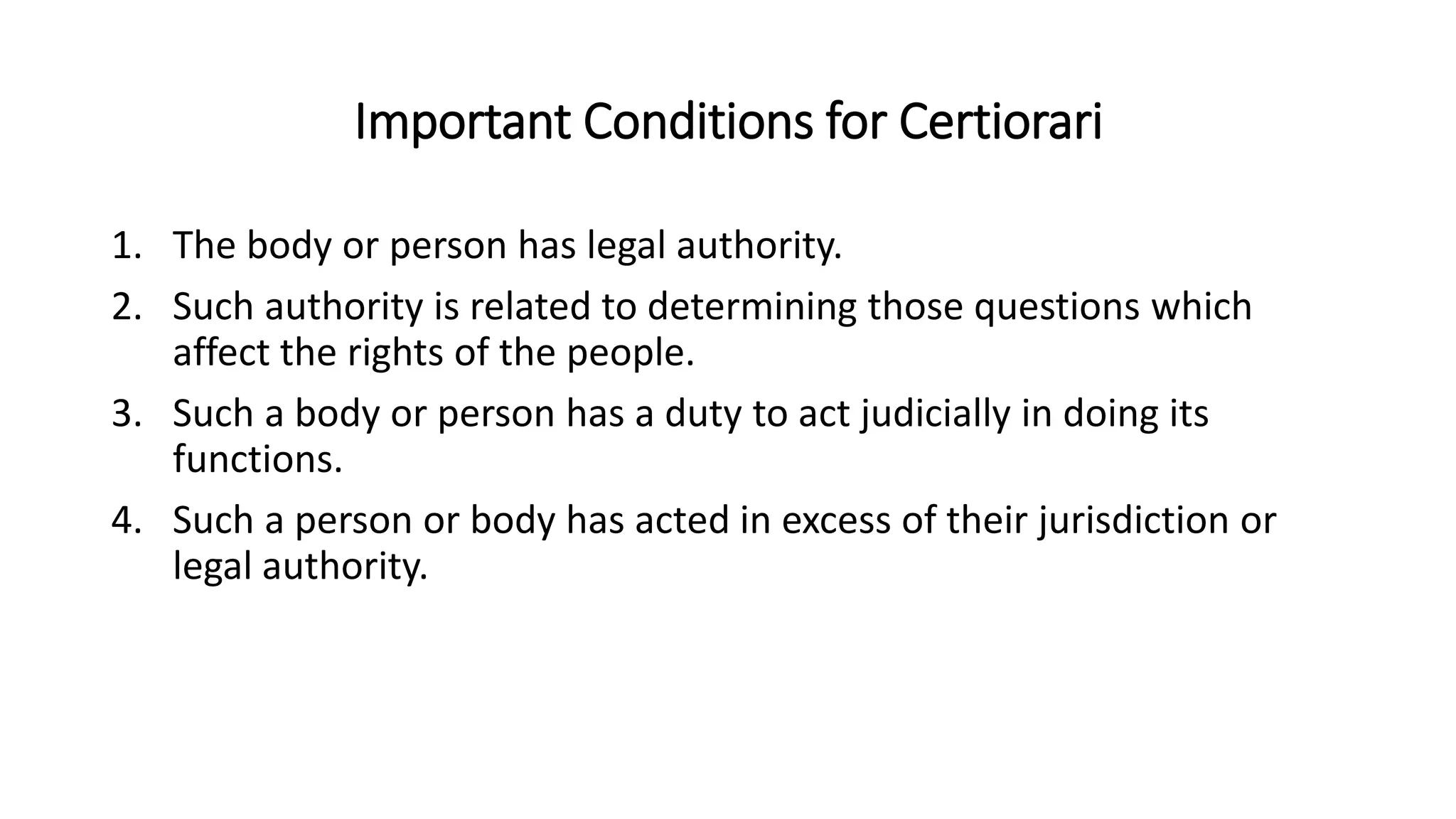 Important Conditions for Certiorari
1. The body or person has legal authority.
2. Such authority is related to determining those questions which
affect the rights of the people.
3. Such a body or person has a duty to act judicially in doing its
functions.
4. Such a person or body has acted in excess of their jurisdiction or
legal authority.
 