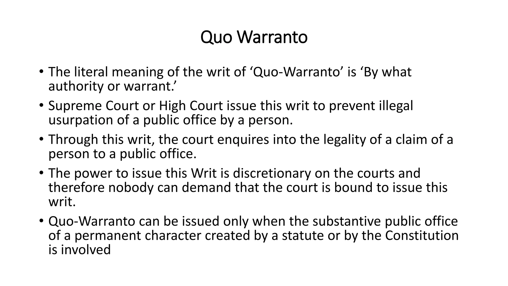 Quo Warranto
• The literal meaning of the writ of ‘Quo-Warranto’ is ‘By what
authority or warrant.’
• Supreme Court or High Court issue this writ to prevent illegal
usurpation of a public office by a person.
• Through this writ, the court enquires into the legality of a claim of a
person to a public office.
• The power to issue this Writ is discretionary on the courts and
therefore nobody can demand that the court is bound to issue this
writ.
• Quo-Warranto can be issued only when the substantive public office
of a permanent character created by a statute or by the Constitution
is involved
 