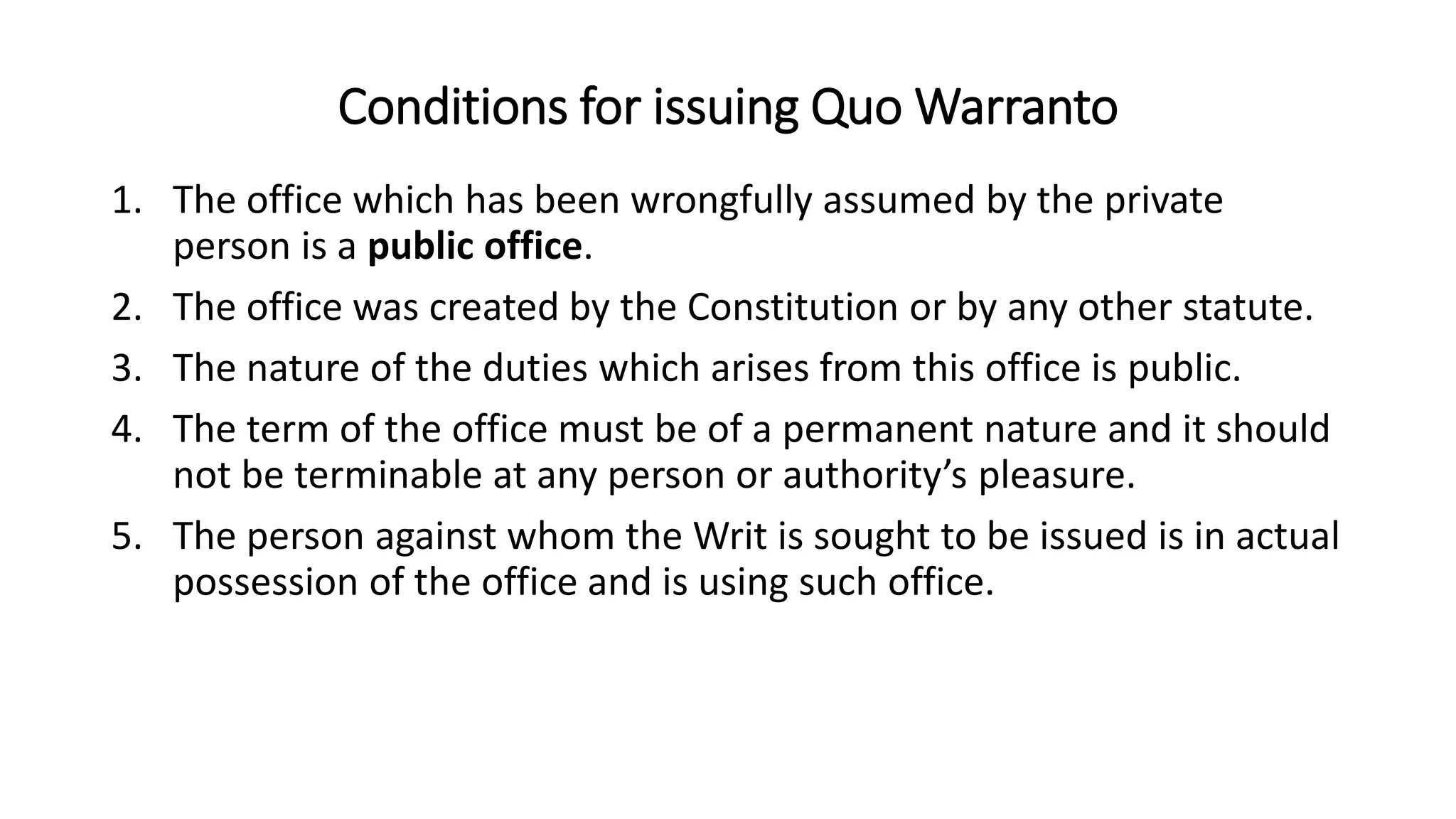 Conditions for issuing Quo Warranto
1. The office which has been wrongfully assumed by the private
person is a public office.
2. The office was created by the Constitution or by any other statute.
3. The nature of the duties which arises from this office is public.
4. The term of the office must be of a permanent nature and it should
not be terminable at any person or authority’s pleasure.
5. The person against whom the Writ is sought to be issued is in actual
possession of the office and is using such office.
 
