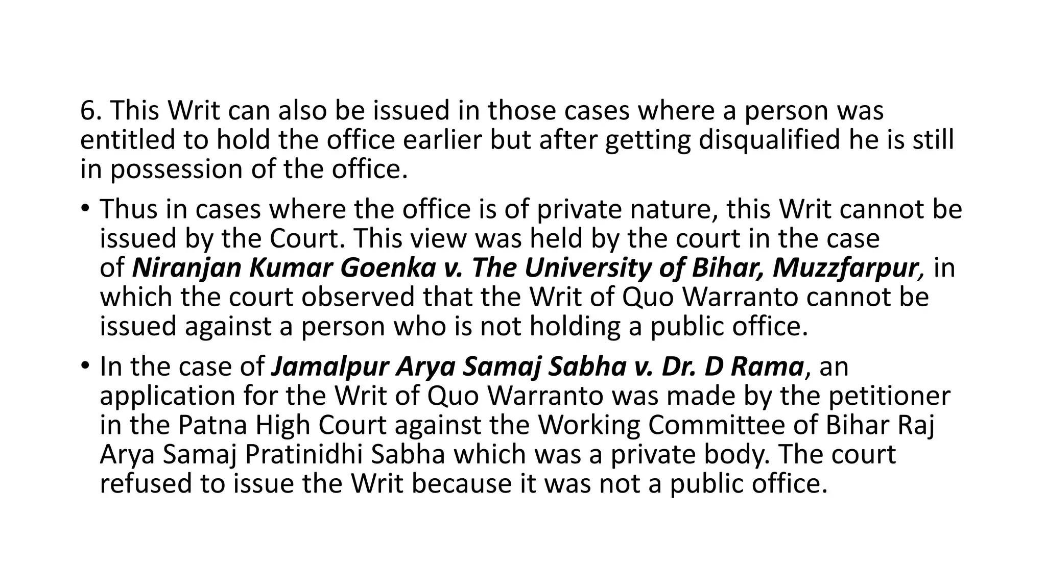 6. This Writ can also be issued in those cases where a person was
entitled to hold the office earlier but after getting disqualified he is still
in possession of the office.
• Thus in cases where the office is of private nature, this Writ cannot be
issued by the Court. This view was held by the court in the case
of Niranjan Kumar Goenka v. The University of Bihar, Muzzfarpur, in
which the court observed that the Writ of Quo Warranto cannot be
issued against a person who is not holding a public office.
• In the case of Jamalpur Arya Samaj Sabha v. Dr. D Rama, an
application for the Writ of Quo Warranto was made by the petitioner
in the Patna High Court against the Working Committee of Bihar Raj
Arya Samaj Pratinidhi Sabha which was a private body. The court
refused to issue the Writ because it was not a public office.
 