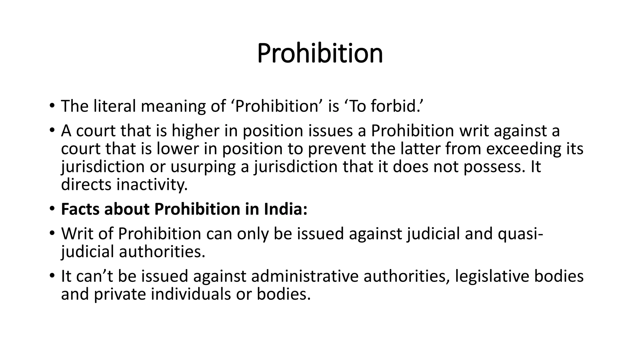 Prohibition
• The literal meaning of ‘Prohibition’ is ‘To forbid.’
• A court that is higher in position issues a Prohibition writ against a
court that is lower in position to prevent the latter from exceeding its
jurisdiction or usurping a jurisdiction that it does not possess. It
directs inactivity.
• Facts about Prohibition in India:
• Writ of Prohibition can only be issued against judicial and quasi-
judicial authorities.
• It can’t be issued against administrative authorities, legislative bodies
and private individuals or bodies.
 
