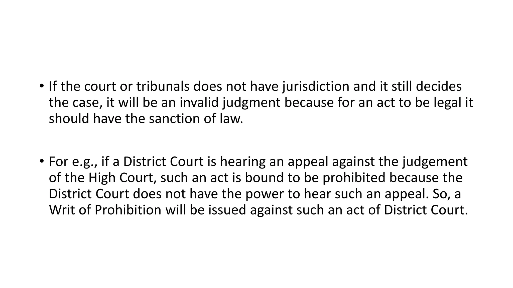 • If the court or tribunals does not have jurisdiction and it still decides
the case, it will be an invalid judgment because for an act to be legal it
should have the sanction of law.
• For e.g., if a District Court is hearing an appeal against the judgement
of the High Court, such an act is bound to be prohibited because the
District Court does not have the power to hear such an appeal. So, a
Writ of Prohibition will be issued against such an act of District Court.
 