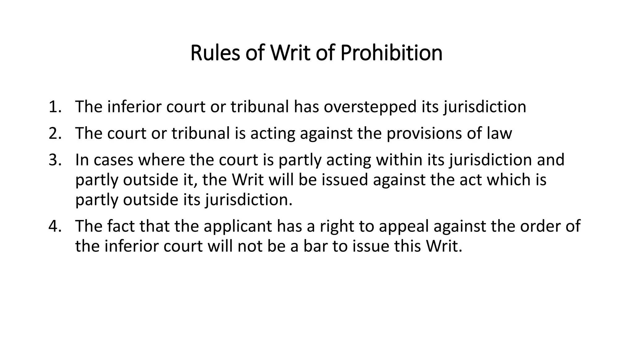 Rules of Writ of Prohibition
1. The inferior court or tribunal has overstepped its jurisdiction
2. The court or tribunal is acting against the provisions of law
3. In cases where the court is partly acting within its jurisdiction and
partly outside it, the Writ will be issued against the act which is
partly outside its jurisdiction.
4. The fact that the applicant has a right to appeal against the order of
the inferior court will not be a bar to issue this Writ.
 