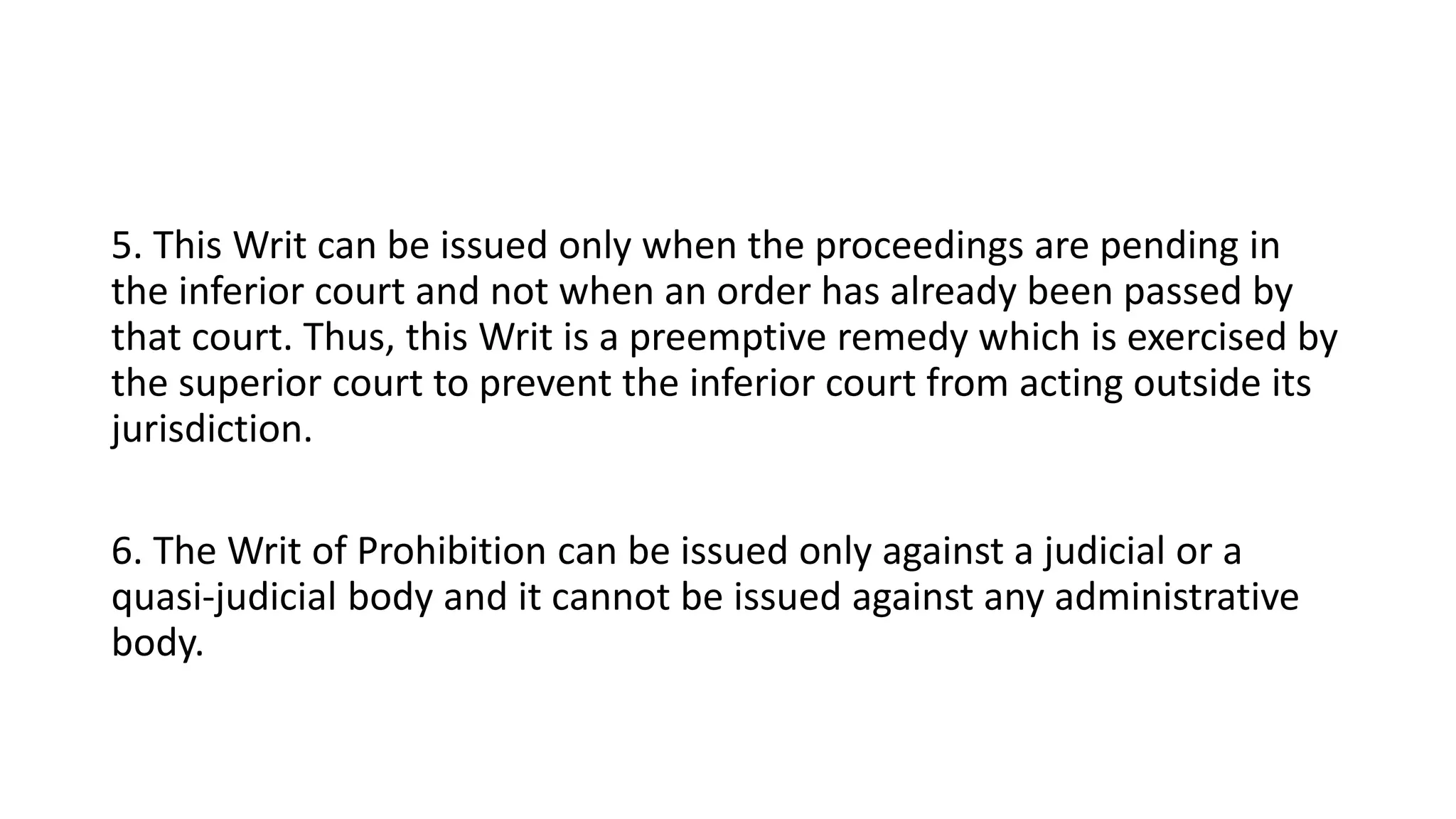 5. This Writ can be issued only when the proceedings are pending in
the inferior court and not when an order has already been passed by
that court. Thus, this Writ is a preemptive remedy which is exercised by
the superior court to prevent the inferior court from acting outside its
jurisdiction.
6. The Writ of Prohibition can be issued only against a judicial or a
quasi-judicial body and it cannot be issued against any administrative
body.
 