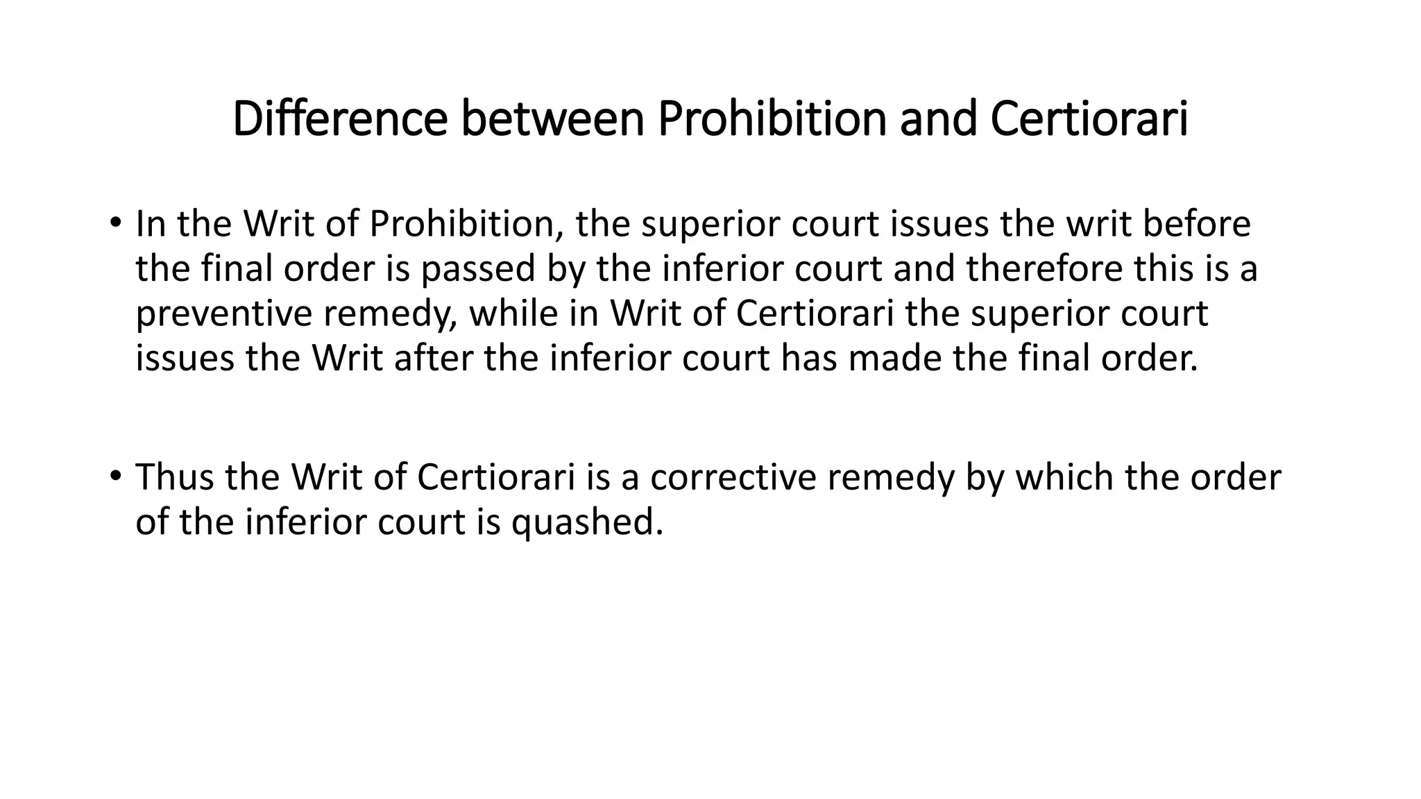 Difference between Prohibition and Certiorari
• In the Writ of Prohibition, the superior court issues the writ before
the final order is passed by the inferior court and therefore this is a
preventive remedy, while in Writ of Certiorari the superior court
issues the Writ after the inferior court has made the final order.
• Thus the Writ of Certiorari is a corrective remedy by which the order
of the inferior court is quashed.
 