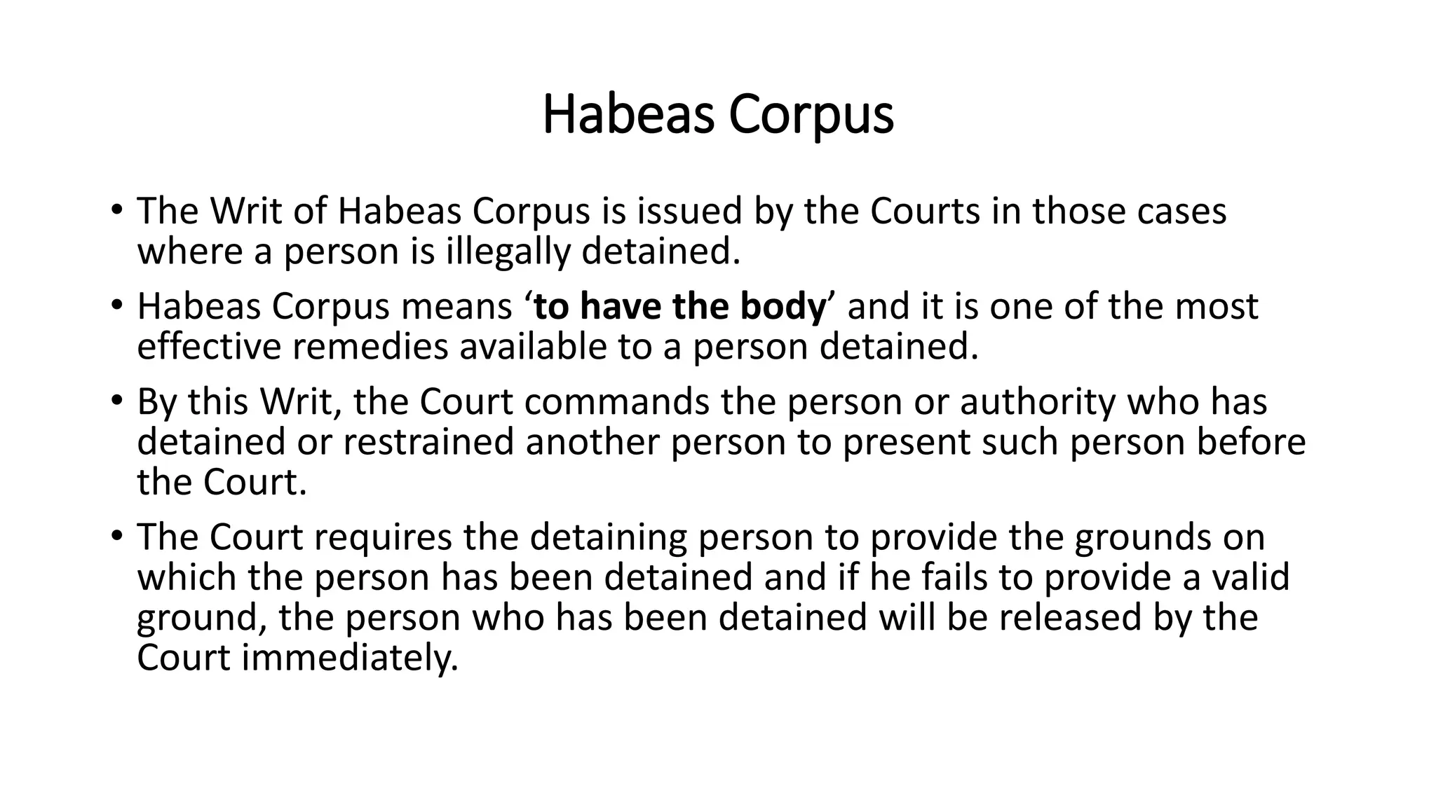 Habeas Corpus
• The Writ of Habeas Corpus is issued by the Courts in those cases
where a person is illegally detained.
• Habeas Corpus means ‘to have the body’ and it is one of the most
effective remedies available to a person detained.
• By this Writ, the Court commands the person or authority who has
detained or restrained another person to present such person before
the Court.
• The Court requires the detaining person to provide the grounds on
which the person has been detained and if he fails to provide a valid
ground, the person who has been detained will be released by the
Court immediately.
 