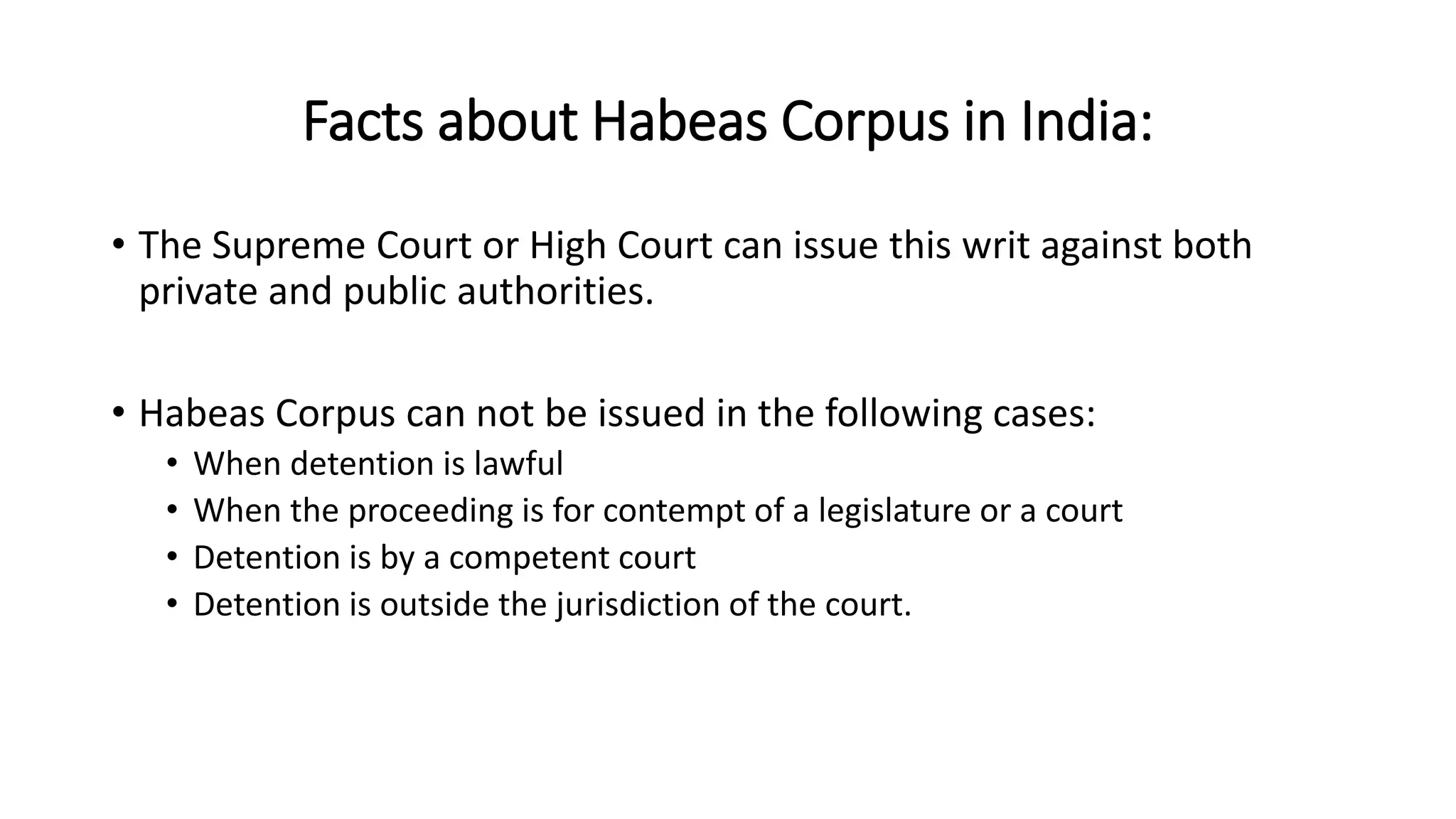 Facts about Habeas Corpus in India:
• The Supreme Court or High Court can issue this writ against both
private and public authorities.
• Habeas Corpus can not be issued in the following cases:
• When detention is lawful
• When the proceeding is for contempt of a legislature or a court
• Detention is by a competent court
• Detention is outside the jurisdiction of the court.
 