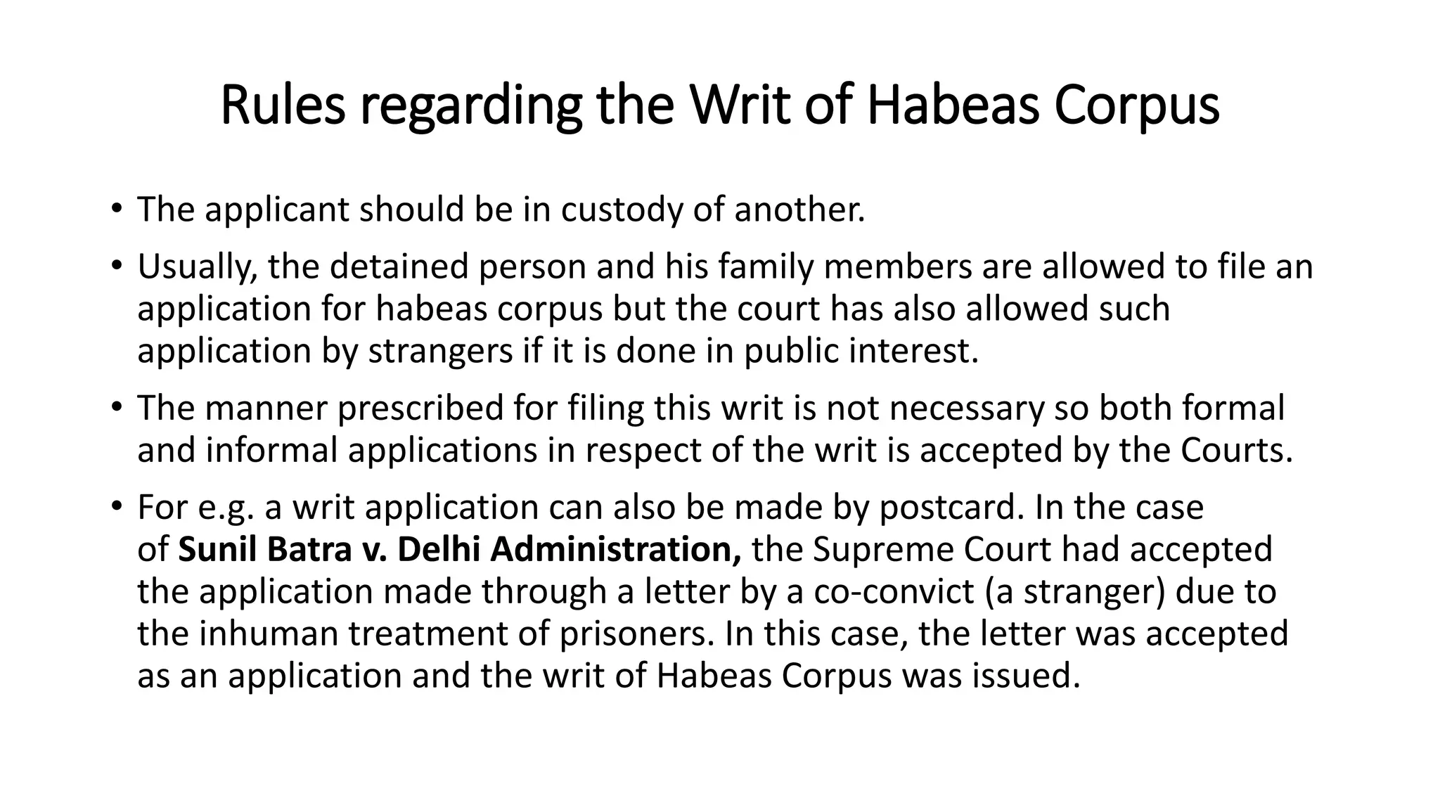 Rules regarding the Writ of Habeas Corpus
• The applicant should be in custody of another.
• Usually, the detained person and his family members are allowed to file an
application for habeas corpus but the court has also allowed such
application by strangers if it is done in public interest.
• The manner prescribed for filing this writ is not necessary so both formal
and informal applications in respect of the writ is accepted by the Courts.
• For e.g. a writ application can also be made by postcard. In the case
of Sunil Batra v. Delhi Administration, the Supreme Court had accepted
the application made through a letter by a co-convict (a stranger) due to
the inhuman treatment of prisoners. In this case, the letter was accepted
as an application and the writ of Habeas Corpus was issued.
 