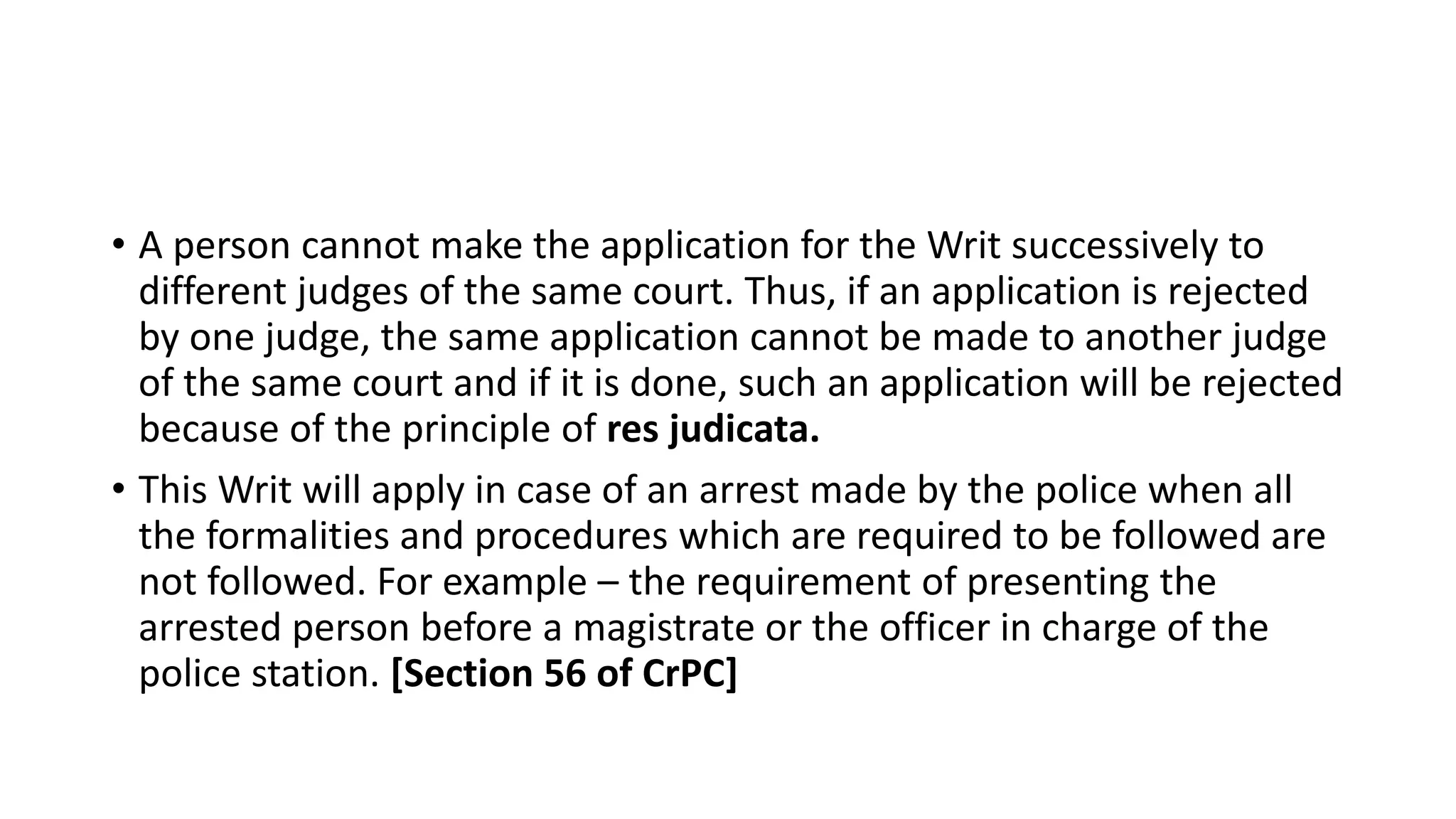 • A person cannot make the application for the Writ successively to
different judges of the same court. Thus, if an application is rejected
by one judge, the same application cannot be made to another judge
of the same court and if it is done, such an application will be rejected
because of the principle of res judicata.
• This Writ will apply in case of an arrest made by the police when all
the formalities and procedures which are required to be followed are
not followed. For example – the requirement of presenting the
arrested person before a magistrate or the officer in charge of the
police station. [Section 56 of CrPC]
 