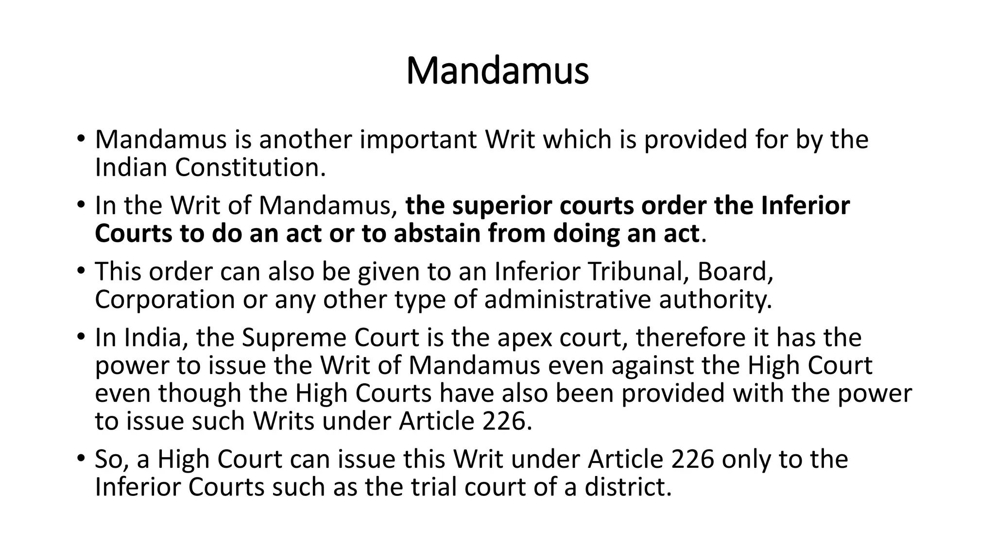 Mandamus
• Mandamus is another important Writ which is provided for by the
Indian Constitution.
• In the Writ of Mandamus, the superior courts order the Inferior
Courts to do an act or to abstain from doing an act.
• This order can also be given to an Inferior Tribunal, Board,
Corporation or any other type of administrative authority.
• In India, the Supreme Court is the apex court, therefore it has the
power to issue the Writ of Mandamus even against the High Court
even though the High Courts have also been provided with the power
to issue such Writs under Article 226.
• So, a High Court can issue this Writ under Article 226 only to the
Inferior Courts such as the trial court of a district.
 