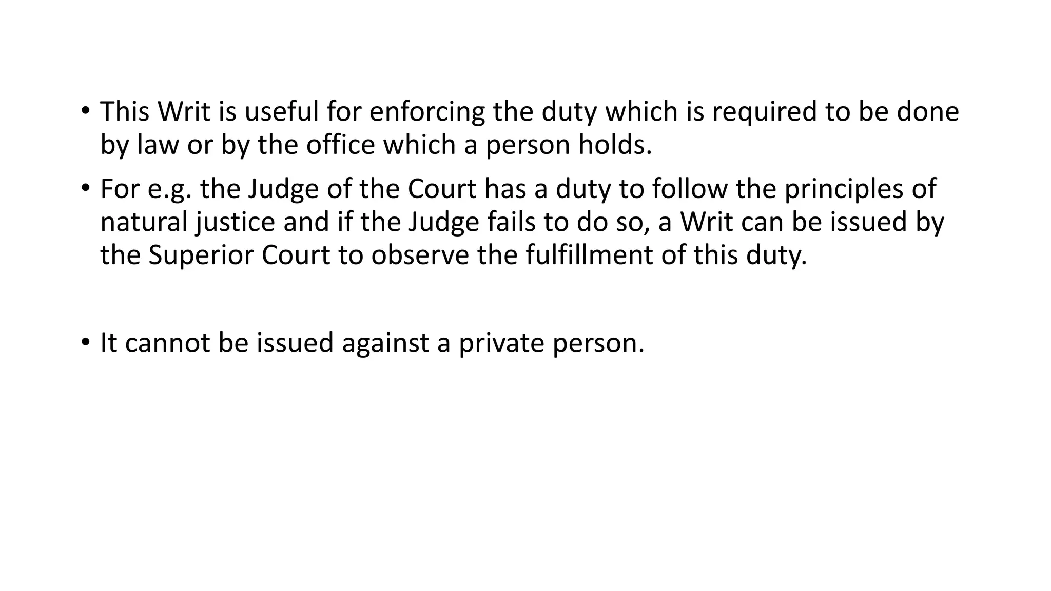 • This Writ is useful for enforcing the duty which is required to be done
by law or by the office which a person holds.
• For e.g. the Judge of the Court has a duty to follow the principles of
natural justice and if the Judge fails to do so, a Writ can be issued by
the Superior Court to observe the fulfillment of this duty.
• It cannot be issued against a private person.
 