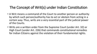 The Concept of Writ(s) under Indian Constitution
• A Writ means a command of the Court to another person or authority
by which such person/authority has to act or abstain from acting in a
certain way. Thus, writs are a very essential part of the judicial power
of the Courts.
• Writs are a written order from the Supreme Court (under Art. 32) or
High Court (under Art. 226) that commands constitutional remedies
for Indian Citizens against the violation of their fundamental rights.
 