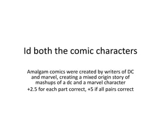 Id both the comic characters
Amalgam comics were created by writers of DC
and marvel, creating a mixed origin story of
mashups of a dc and a marvel character
+2.5 for each part correct, +5 if all pairs correct
 