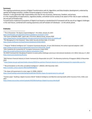 4
Summary
The ongoing evolutionary process of Digital Transformation with AI, Algorithms and Data Analytics development, endorsed by
speedy technology evolution, enables immense progress in human history.
However, it also generates high responsibility and risks for loss of privacy, democracy, freedom, and privacy.
It is the responsibility of organizations, regulatory bodies, and whole human society to be aware of the risks to open recklessly
the evil part of Pandora-box.
To build and to implement Ecosystems of Digital trust based on standardised AI Framework will be one of our biggest challenges
in the next future, combined with evoking awareness and self-wisdom of individuals – on the whole planet.
Endnotes
1
“The AI Revolution: The Road to Superintelligence”, Tim Urban, January 22, 2015
https://waitbutwhy.com/2015/01/artificial-intelligence-revolution-1.html
“The Future of Mobility 2040”, Spark Labs, ETH Zurich, Baloise Group, January 2020
https://www.baloise.com/dam/baloise-com/documents/en/stories/the-future-of-mobility.pdf
“The Managing AI in the Enterprise”, Klaus Haller Security Architect AXA, 17.12.2021
https://www.orellfuessli.ch/shop/home/artikeldetails/A1062196035
2
“Proposal “Artificial Intelligence Act”, European Commission Brussels, 14 June 2023 finalised, the earliest expected adoption: 2025
https://www.europarl.europa.eu/doceo/document/TA-9-2023-0236_EN.pdf
“Ethic Guidelines for trustworthy AI”; European Commission, 8 April 2019
https://ec.europa.eu/futurium/en/ai-alliance-consultation.1.html
The OECD Framework for Classifying AI Systems to assess policy challenges and ensure international standards in AI; OECD, February 17, 2022
https://oecd.ai/en/wonk/classification
“MAS Partners Financial Industry to Create Framework for Responsible Use of AI”; The Monetary Authority of Singapore (MAS) 13 November
2019
3
https://www.mas.gov.sg/news/media-releases/2019/mas-partners-financial-industry-to-create-framework-for-responsible-use-of-ai
4
“Recommendation on the ethics of artificial intelligence”; UNESCO, 24th November 2021
https://unesdoc.unesco.org/ark:/48223/pf0000380455
5
The shape of AI governance to come; page 12; KPMG, 2020/12
https://assets.kpmg/content/dam/kpmg/xx/pdf/2021/01/the-shape-of-ai-governance-to-come.pdf
6
Position paper “Auditing a Digital Insurance World” Artificial Intelligence and Machine Learning Audits within Insurance Firms, ECIIA; June
2023
https://www.eciia.eu/wp-content/uploads/2023/06/Auditing-a-Digital-Insurance-World.pdf
 